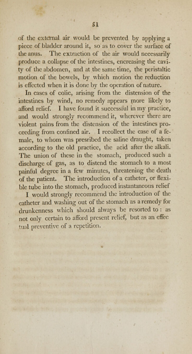 of the external air would be prevented by applying a piece of bladder around it, so as to cover the surface of the anus. The extraction of the air would necessarily produce a collapse of the intestines, encreasing the cavi- ty of the abdomen, and at the same time, the peristaltic motion of the bowels, by which motion the reduction is effected when it is done by the operation of nature. In cases of colic, arising from the distension of the intestines by wind, no remedy appears more likely to afford relief. I have found it successful in my practice, and would strongly recommend it, wherever there are violent pains from the distension of the intestines pro- ceeding from confined air. I recollect the case of a fe- male, to whom was presribed the saline draught, taken according to the old practice, the acid after the alkali. The union of these in the stomach, produced such a discharge of gas, as to distend the stomach to a most painful degree in a few minutes, threatening the death of the patient. The introduction of a catheter, or flexi- ble tube into the stomach, produced instantaneous relief I would strongly recommend the introduction of the catheter and washing out of the stomach as a remedy for drunkenness which should always be resorted to: as not only certain to afford present relief, but as an effec tual preventive of a repetition.