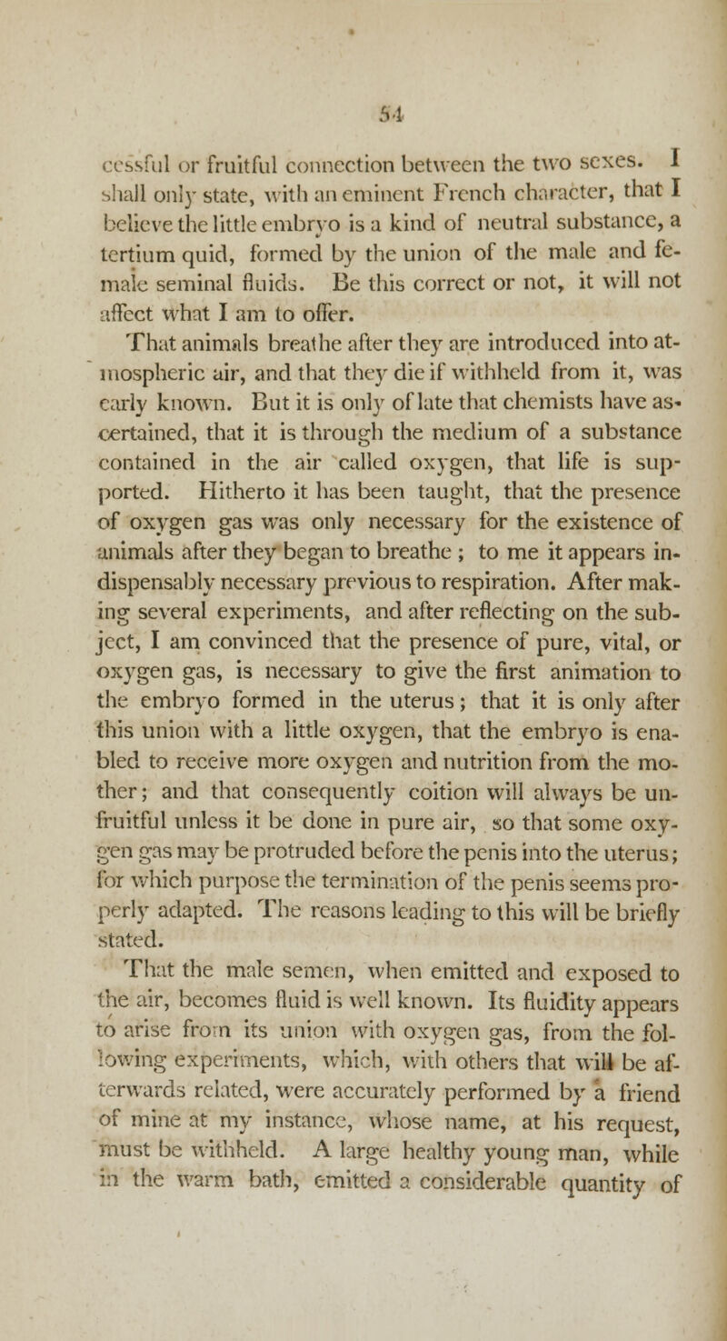 94 ccssful or fruitful connection between the two sexes. I shall only state, with an eminent French character, that I believe the little embryo is a kind of neutral substance, a tertium quid, formed by the union of the male and fe- male seminal fluids. Be this correct or not, it will not affect what I am to offer. That animals breathe after they are introduced into at- mospheric air, and that they die if withheld from it, was early known. But it is only of late that chemists have as- certained, that it is through the medium of a substance contained in the air called oxygen, that life is sup- ported. Hitherto it has been taught, that the presence of oxygen gas was only necessary for the existence of animals after they began to breathe ; to me it appears in- dispensably necessary previous to respiration. After mak- ing several experiments, and after reflecting on the sub- ject, I am convinced that the presence of pure, vital, or oxygen gas, is necessary to give the first animation to the embryo formed in the uterus; that it is only after this union with a little oxygen, that the embryo is ena- bled to receive more oxygen and nutrition from the mo- ther ; and that consequently coition will always be un- fruitful unless it be done in pure air, so that some oxy- gen gas may be protruded before the penis into the uterus; for which purpose the termination of the penis seems pro- perly adapted. The reasons leading to this will be briefly stated. That the male semen, when emitted and exposed to the air, becomes fluid is well known. Its fluidity appears to arise from its union with oxygen gas, from the fol- lowing experiments, which, with others that wii be af- terwards related, were accurately performed by a friend of mine at my instance, whose name, at his request, must be withheld. A large healthy young man, while in the warm bath, emitted a considerable quantity of