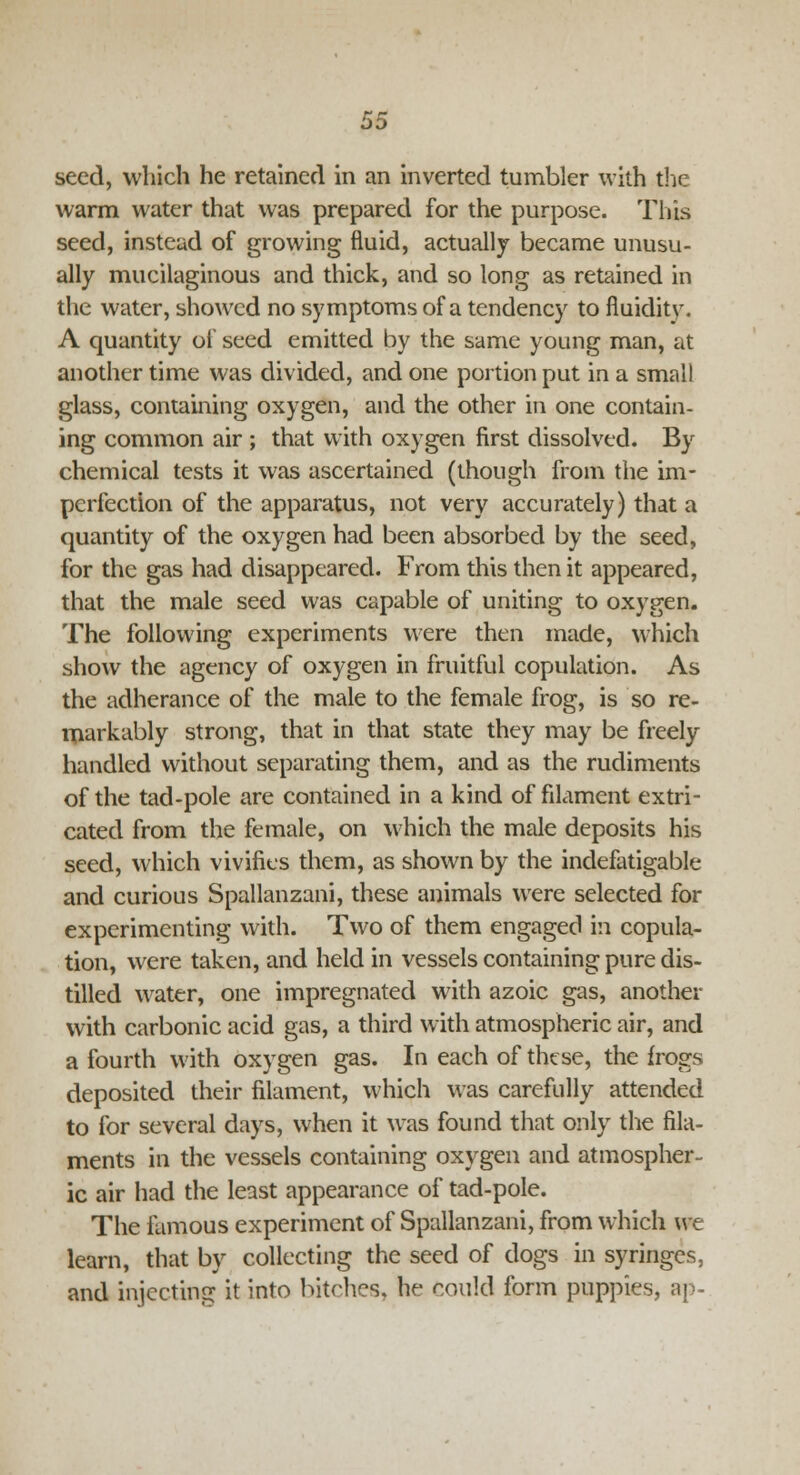 warm water that was prepared for the purpose. This seed, instead of growing fluid, actually became unusu- ally mucilaginous and thick, and so long as retained in the water, showed no symptoms of a tendency to fluiditv. A quantity of seed emitted by the same young man, at another time was divided, and one portion put in a small glass, containing oxygen, and the other in one contain- ing common air ; that with oxygen first dissolved. By chemical tests it was ascertained (though from the im- perfection of the apparatus, not very accurately) that a quantity of the oxygen had been absorbed by the seed, for the gas had disappeared. From this then it appeared, that the male seed was capable of uniting to oxygen. The following experiments were then made, which show the agency of oxygen in fruitful copulation. As the adherance of the male to the female frog, is so re- markably strong, that in that state they may be freely handled without separating them, and as the rudiments of the tad-pole are contained in a kind of filament extri- cated from the female, on which the male deposits his seed, which vivifies them, as shown by the indefatigable and curious Spallanzani, these animals were selected for experimenting with. Two of them engaged in copula- tion, were taken, and held in vessels containing pure dis- tilled water, one impregnated with azoic gas, another with carbonic acid gas, a third with atmospheric air, and a fourth with oxygen gas. In each of these, the frogs deposited their filament, which was carefully attended to for several days, when it was found that only the fila- ments in the vessels containing oxygen and atmospher- ic air had the least appearance of tad-pole. The famous experiment of Spallanzani, from which we learn, that by collecting the seed of dogs in syringes, and injecting it into bitches, he could form puppies, ap-