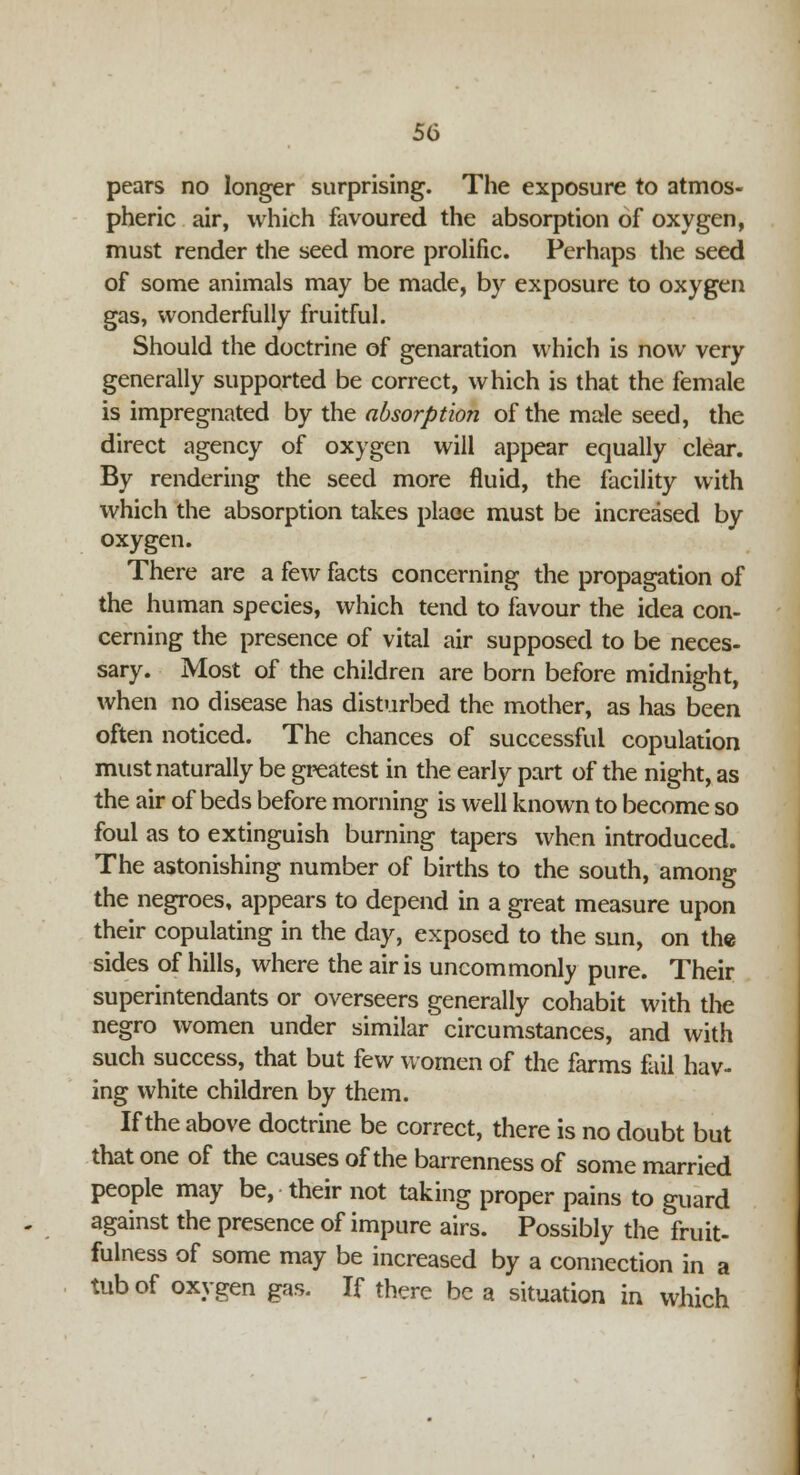 pears no longer surprising. The exposure to atmos- pheric air, which favoured the absorption of oxygen, must render the seed more prolific. Perhaps the seed of some animals may be made, by exposure to oxygen gas, wonderfully fruitful. Should the doctrine of genaration which is now very generally supported be correct, which is that the female is impregnated by the. absorption of the male seed, the direct agency of oxygen will appear equally clear. By rendering the seed more fluid, the facility with which the absorption takes place must be increased by oxygen. There are a few facts concerning the propagation of the human species, which tend to favour the idea con- cerning the presence of vital air supposed to be neces- sary. Most of the children are born before midnight, when no disease has disturbed the mother, as has been often noticed. The chances of successful copulation must naturally be greatest in the early part of the night, as the air of beds before morning is well known to become so foul as to extinguish burning tapers when introduced. The astonishing number of births to the south, among the negroes, appears to depend in a great measure upon their copulating in the day, exposed to the sun, on the sides of hills, where the air is uncommonly pure. Their superintendants or overseers generally cohabit with the negro women under similar circumstances, and with such success, that but few women of the farms fail hav- ing white children by them. If the above doctrine be correct, there is no doubt but that one of the causes of the barrenness of some married people may be, their not taking proper pains to guard against the presence of impure airs. Possibly the fruit- fulness of some may be increased by a connection in a tub of oxygen gas. If there be a situation in which