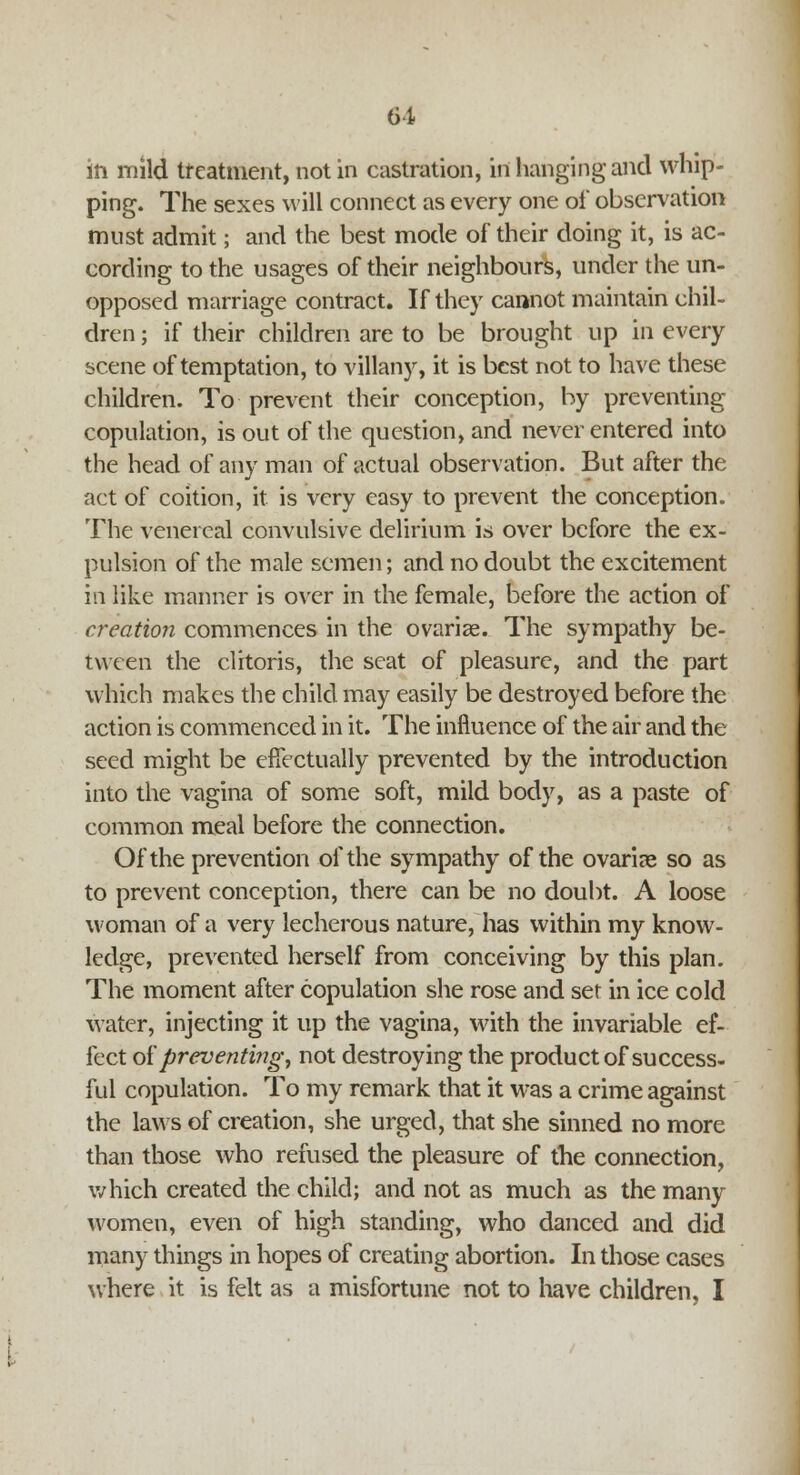 in mild treatment, not in castration, in hanging and whip- ping. The sexes will connect as every one of observation must admit; and the best mode of their doing it, is ac- cording to the usages of their neighbours, under the un- opposed marriage contract. If they cannot maintain chil- dren ; if their children are to be brought up in every scene of temptation, to villany, it is best not to have these children. To prevent their conception, by preventing copulation, is out of the question, and never entered into the head of any man of actual observation. But after the act of coition, it is very easy to prevent the conception. The venereal convulsive delirium is over before the ex- pulsion of the male semen; and no doubt the excitement in like manner is over in the female, before the action of creation commences in the ovarise. The sympathy be- tween the clitoris, the seat of pleasure, and the part which makes the child may easily be destroyed before the action is commenced in it. The influence of the air and the seed might be effectually prevented by the introduction into the vagina of some soft, mild body, as a paste of common meal before the connection. Of the prevention of the sympathy of the ovarii so as to prevent conception, there can be no doubt. A loose woman of a very lecherous nature, has within my know- ledge, prevented herself from conceiving by this plan. The moment after copulation she rose and set in ice cold water, injecting it up the vagina, with the invariable ef- fect of preventing, not destroying the product of success- ful copulation. To my remark that it was a crime against the laws of creation, she urged, that she sinned no more than those who refused the pleasure of the connection, which created the child; and not as much as the many women, even of high standing, who danced and did many things in hopes of creating abortion. In those cases where it is felt as a misfortune not to have children, I
