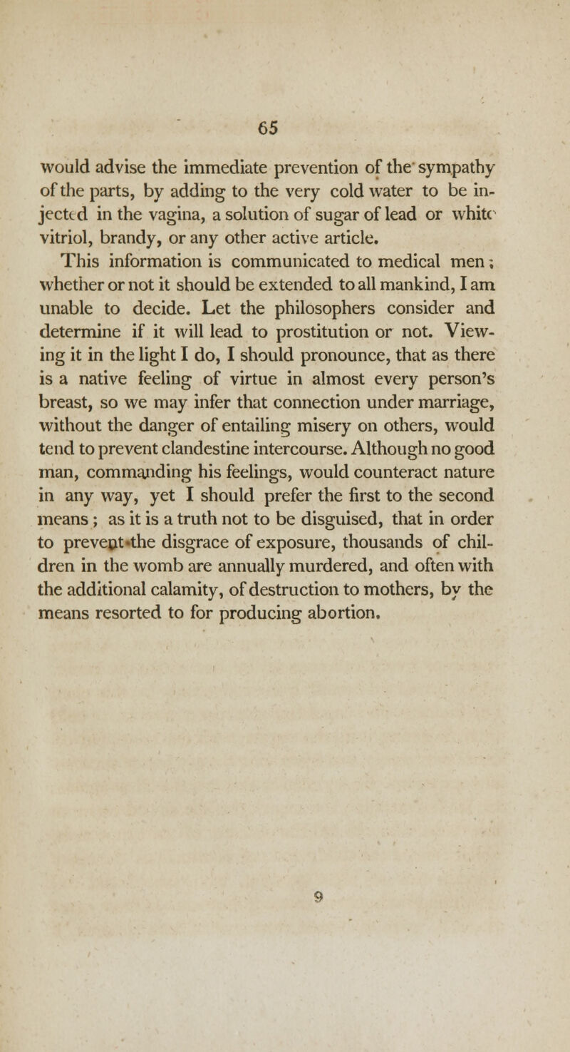 would advise the immediate prevention of the' sympathy of the parts, by adding to the very cold water to be in- jected in the vagina, a solution of sugar of lead or white vitriol, brandy, or any other active article. This information is communicated to medical men; whether or not it should be extended to all mankind, I am unable to decide. Let the philosophers consider and determine if it will lead to prostitution or not. View- ing it in the light I do, I should pronounce, that as there is a native feeling of virtue in almost every person's breast, so we may infer that connection under marriage, without the danger of entailing misery on others, would tend to prevent clandestine intercourse. Although no good man, commanding his feelings, would counteract nature in any way, yet I should prefer the first to the second means ; as it is a truth not to be disguised, that in order to prevent «the disgrace of exposure, thousands of chil- dren in the womb are annually murdered, and often with the additional calamity, of destruction to mothers, by the means resorted to for producing abortion.