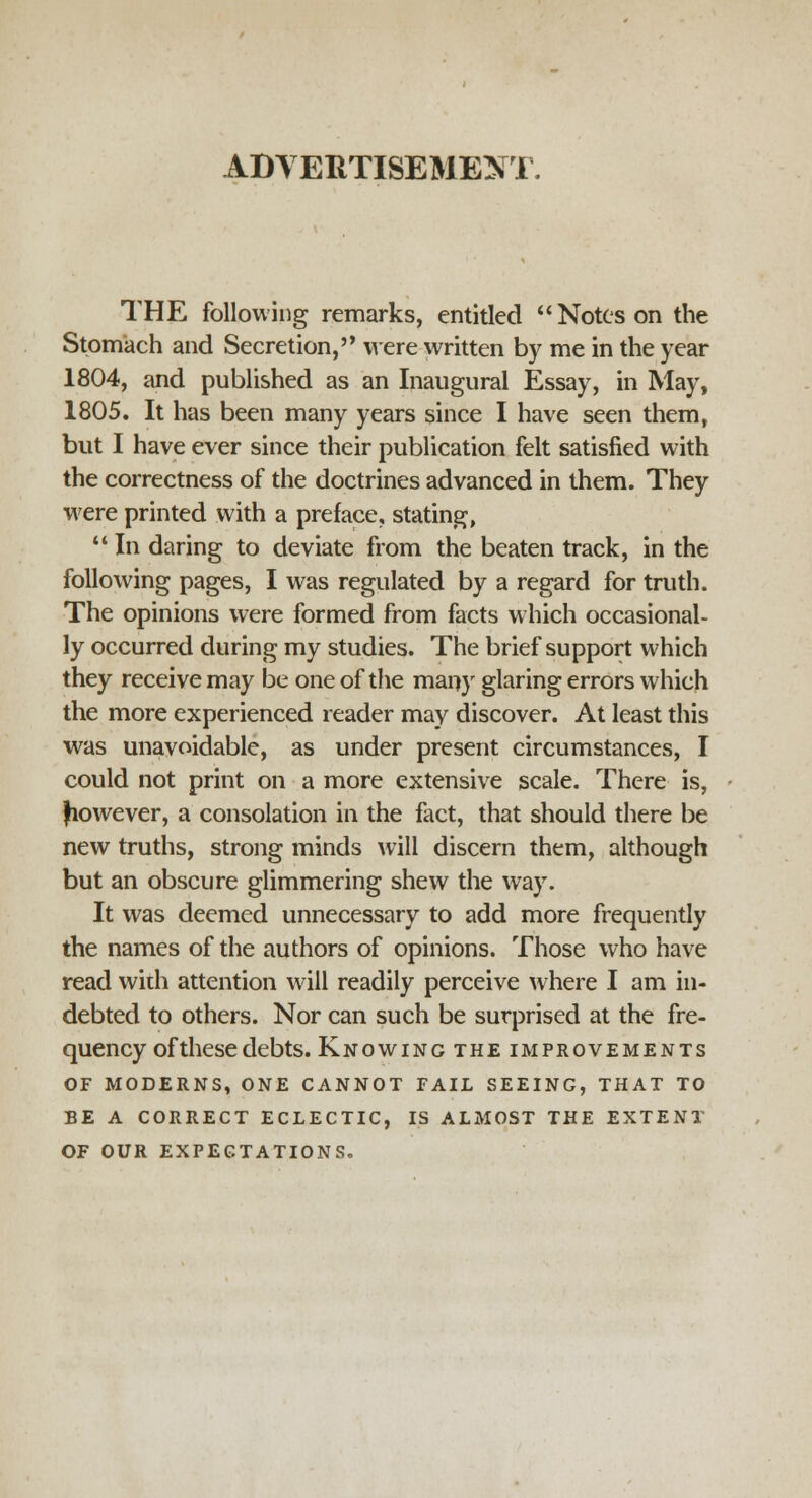 ADVERTISEMENT. THE following remarks, entitled Notes on the Stomach and Secretion, were written by me in the year 1804, and published as an Inaugural Essay, in May, 1805. It has been many years since I have seen them, but I have ever since their publication felt satisfied with the correctness of the doctrines advanced in them. They were printed with a preface, stating,  In daring to deviate from the beaten track, in the following pages, I was regulated by a regard for truth. The opinions were formed from facts which occasional- ly occurred during my studies. The brief support which they receive may be one of the many glaring errors which the more experienced reader may discover. At least this was unavoidable, as under present circumstances, I could not print on a more extensive scale. There is, Jiowever, a consolation in the fact, that should there be new truths, strong minds will discern them, although but an obscure glimmering shew the way. It was deemed unnecessary to add more frequently the names of the authors of opinions. Those who have read with attention will readily perceive where I am in- debted to others. Nor can such be surprised at the fre- quency of these debts. Knowing the improvements OF MODERNS, ONE CANNOT FAIL SEEING, THAT TO BE A CORRECT ECLECTIC, IS ALMOST THE EXTENT OF OUR EXPECTATIONS.