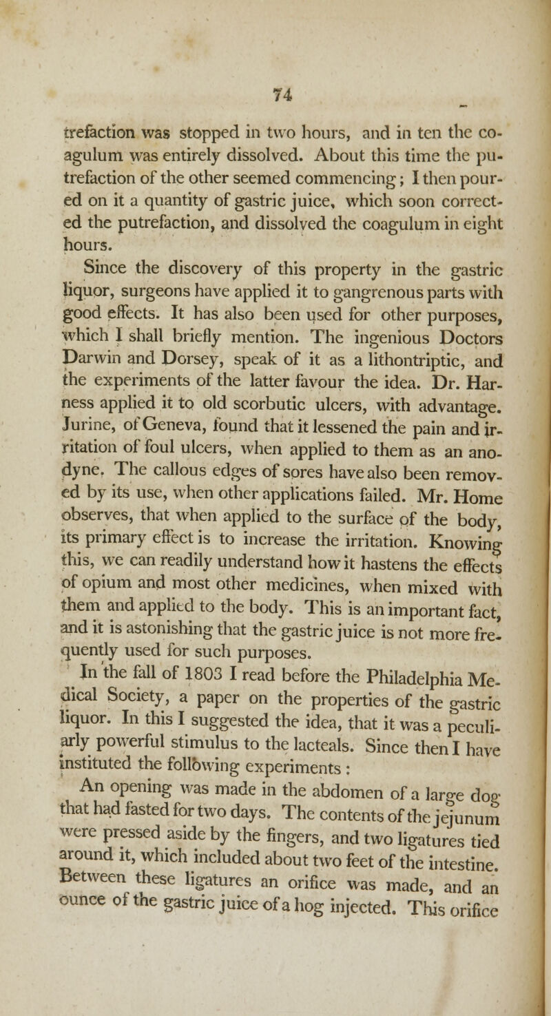 irefaction was stopped in two hours, and in ten the co- agulum was entirely dissolved. About this time the pu- trefaction of the other seemed commencing; I then pour- ed on it a quantity of gastric juice, which soon correct- ed the putrefaction, and dissolved the coagulum in eight hours. Since the discovery of this property in the gastric liquor, surgeons have applied it to gangrenous parts with good effects. It has also been used for other purposes, which I shall briefly mention. The ingenious Doctors Darwin and Dorsey, speak of it as a lithontriptic, and the experiments of the latter favour the idea. Dr. Har- ness applied it to old scorbutic ulcers, with advantage. Jurine, of Geneva, found that it lessened the pain and ir- ritation of foul ulcers, when applied to them as an ano- dyne. The callous edges of sores have also been remov- ed by its use, when other applications failed. Mr. Home observes, that when applied to the surface of the body, its primary effect is to increase the irritation. Knowing this, we can readily understand how it hastens the effects of opium and most other medicines, when mixed with them and applied to the body. This is an important fact, and it is astonishing that the gastric juice is not more frel quently used for such purposes. ^ In the fall of 1803 I read before the Philadelphia Me- dical Society, a paper on the properties of the gastric liquor. In this I suggested the idea, that it was a peculi- arly powerful stimulus to the lacteals. Since then I have instituted the following experiments : An opening was made in the abdomen of a large doe- that had fasted for two days. The contents of the jejunum were pressed aside by the fingers, and two ligatures tied around it, which included about two feet of the intestine Between these ligatures an orifice was made, and an ounce of the gastric juice of a hog injected. This orifice