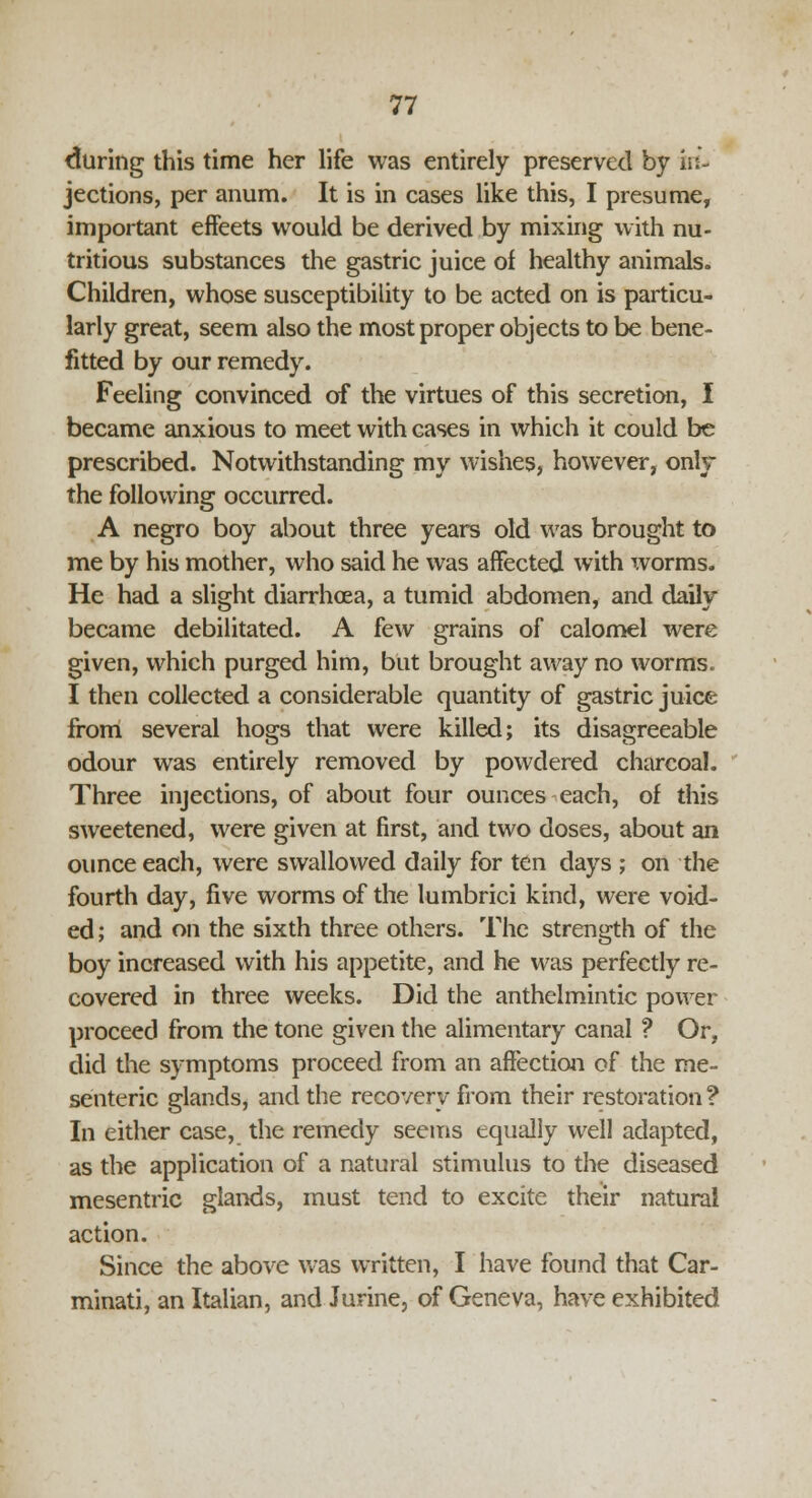 during this time her life was entirely preserved by in- jections, per anum. It is in cases like this, I presume, important effeets would be derived by mixing with nu- tritious substances the gastric juice of healthy animals. Children, whose susceptibility to be acted on is particu- larly great, seem also the most proper objects to be bene- fitted by our remedy. Feeling convinced of the virtues of this secretion, I became anxious to meet with cases in which it could be prescribed. Notwithstanding my wishes, however, only the following occurred. A negro boy about three years old was brought to me by his mother, who said he was affected with worms. He had a slight diarrhoea, a tumid abdomen, and daily became debilitated. A few grains of calomel were given, which purged him, but brought away no worms. I then collected a considerable quantity of gastric juice from several hogs that were killed; its disagreeable odour was entirely removed by powdered charcoal. Three injections, of about four ounces each, of this sweetened, were given at first, and two doses, about an ounce each, were swallowed daily for ten days ; on the fourth day, five worms of the lumbrici kind, were void- ed ; and on the sixth three others. The strength of the boy increased with his appetite, and he was perfectly re- covered in three weeks. Did the anthelmintic power proceed from the tone given the alimentary canal ? Or, did the symptoms proceed from an affection of the me- senteric glands, and the recovery from their restoration? In either case, the remedy seems equally well adapted, as the application of a natural stimulus to the diseased mesentric glands, must tend to excite their natural action. Since the above was written, I have found that Car- minati, an Italian, and Jurine, of Geneva, have exhibited