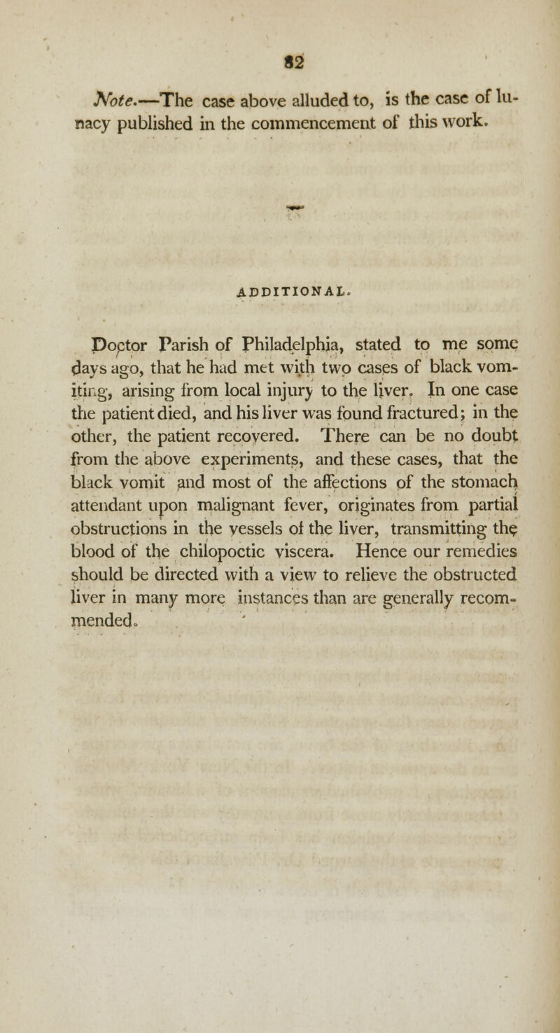 Note.—The case above alluded to, is the case of lu- nacy published in the commencement of this work. ADDITIONAL. Doctor Parish of Philadelphia, stated to me some days ago, that he had met with two cases of black vom- iting, arising from local injury to the liver. In one case the patient died, and his liver was found fractured; in the other, the patient recovered. There can be no doubt from the above experiments, and these cases, that the black vomit and most of the affections of the stomach attendant upon malignant fever, originates from partial obstructions in the vessels of the liver, transmitting the blood of the chilopoctic viscera. Hence our remedies should be directed with a view to relieve the obstructed liver in many more instances than are generally recom- mended .