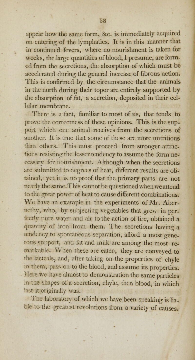 38 appear how the same form, &.c. is immediately acquired on entering of the lymphatics. It is in this manner that in continued fevers, where no nourishment is taken for weeks, the large quantities of blood, I presume, are form- ed from the secretions, the absorption of which must be accelerated during the general increase of fibrous action. This is confirmed by the circumstance that the animals in the north during their topor are entirely supported by the absorption of fat, a secretion, deposited in their cel- lular membrane. There is a fact, familiar to most of us, that tends to prove the correctness of these opinions. This is the sup- port which one animal receives from the secretions of another. It is true that some of these are more nutritious than others. This must proceed irom stronger attrac- tions resisting the lesser tendency to assume the form ne- cessary for nourishment. Although when the secretions are submitted to degrees of heat, different results are ob- tained, yet it is no proof that the primary parts are not nearly the same. This cannot be questioned when we attend to the great power of heat to cause different combinations. We have an example in the experiments of Mr. Aber- nethy, who, by subjecting vegetables that grew in per- fectly pure water and air to the action of fire, obtained a quantity of iron from them. The secretions having a tendency to spontaneous separation, afford a most gene- rous support, and fat and milk are among the most re- markable. When these are eaten, they are conveyed to the lacteals, and, after taking on the properties of chyle in them, pass on to the blood, and assume its properties. Here we have almost to demonstration the same particles in the shapes of a secretion, chyle, then blood, in which last it originally was. The laboratory of which we have been speaking is lia- ble to the greatest revolutions from a variety of causes.