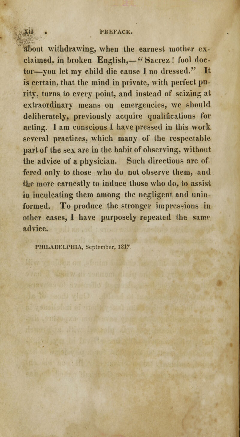 fjfll • PREFACE. about withdrawing, when the earnest mother ex- claimed, in broken English,—  Sacrez ! fool doc- tor—you let my child die cause I no dressed. It is certain, that the mind in private, with perfect pu- rity, turns to every point, and instead of seizing at extraordinary means on emergencies, we should deliberately, previously acquire qualifications for acting. I am conscious I have pressed in this work several practices, which many of the respectable part of the sex are in the habit of observing, without the advice of a physician. Such directions are of- fered only to those who do not observe them, and the more earnestly to induce those who do, to assist in inculcating them among the negligent and unin- formed. To produce the stronger impressions in other cases, I have purposely repeated the same advice. PHILADELPHIA, September, 1817