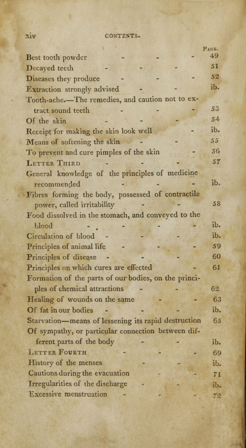 Pag-e. Best tooth powder - - - 49 Decayed teeth - - - 5* Diseases they produce - - -52 Extraction strongly advised - - 1°' Tooth-ache.—The remedies, and caution not to ex- tract sound teeth - - -53 Of the skin ... 5-4 Receipt for making the skin look well - ib. Means of softening the skin _ - 55 To prevent and cure pimples of the skin - 56 Letter Third . - - 57 General knowledge of the principles of medicine recommended - - -lb. Fibres forming the body, possessed of contractile power, called irritability - - 58 Food dissolved in the stomach, and conveyed to the Hood - t - - - ib. Circulation of blood - - - ib. Principles of animal life - - - 59 Principles of disea.se 60 Principles on which cures are effected - 61 Formation of the parts of our bodies, on the princi- ples of chemical attractions 62 Healing of wounds on the same - - 63 Of fat in our bodies - - - ib. Starvation—means of lessening its rapid destruction 65 Of sympathy, or particular connection between dif- ferent parts of the body - - ib. Letter Fourth - - - 69 History of the menses - - ib. Cautions during the evacuation - - 71 Irregularities of the discharge - - ib. Excessive menstruation - - - 72