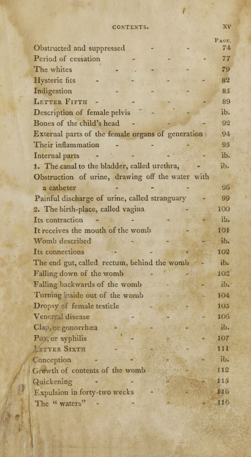 Obstructed and suppressed 74 Period of cessation - - -77 The whites - - 79 Hysteric fits - - - 82 Indigestion - - - 85 Letter Fifth - 89 Description of female pelvis - - ib. Bones of the child's head - - 92 External parts of the female organs of generation 94 Their inflammation 95 Internal parts - - - ' ib. 1. The canal to the bladder, called urethra, - ib. Obstruction of urine, drawing off the water with a catheter 96 Painful discharge of urine, called stranguary - 99 2. The birth-place, called vagina - 100 Its contraction - - - ib. It receives the mouth of the womb - 101 Womb described - - - ib. Its connections - 102 The end gut, called rectum, behind the womb - ib. Falling down of the womb - - 103 Falling backwards of the womb - - ib. Turning inside out of the womb 104 Dropsy of female testicle - - 105 Venerfal disease - ' ' - 106 Clap, or gonorrhoea ib. Poy, or syphilis - - 10? ter SixTir - - - 111 Conception - - - ib. Growth of contents of the womb 112 Quickening - - - 115 Expulsion in forty-two weeks - 116 The waters - - 116