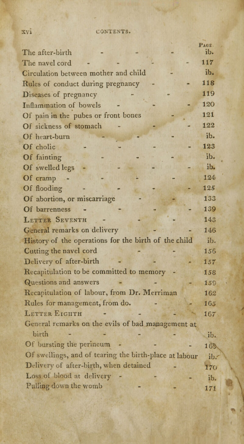 Paoi The after-birth ib. The navel cord - - - -117 Circulation between mother and child - ib. Rules of conduct during pregnancy - - 118 Diseases of pregnancy - - 119 Inflammation of bowels - - - 120 Of pain in the pubes or front bones - 121 Of sickness of stomach - 122 Of heart-burn ib. Of cholic - - - - 123 Of fainting - - ib. Of swelled legs - - - - ib. Of cramp - - - - 124 Of flooding - - - - 125 Of abortion, or miscarriage - - 133 Of barrenness - - - - 139 Letter Seventh ... 143 General remarks on delivery - - 146 History of the operations for the birth of the child ib. Cutting the navel cord - - 156 Delivery of after-birth - - - 157 Recapitulation to be committed to memory - 158 Questions and answers - - - 159 Recapitulation of labour, from Dr. Merriman 162 Rules for management, from do. - - 165 Letter Eighth - 167 General remarks on the evils of bad management at birth - ib. Of bursting the perineum - - _ Of swellings, and of tearing the birth-place at labour ib/ Delivery of after-birth, when detained - 57^ Loss of blood at delivery - - - ib. Pulling down the womb - „ j^j ■