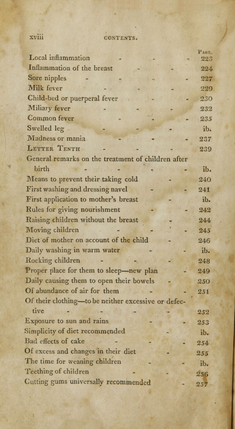 Local inflammation ... 223 Inflammation of the breast - - 224 Sore nipples - 227 Milk fever ... 220 Child-bed or puerperal fever - - 230 Miliary fever - 232 Common fever ... 235 Swelled leg- - - - ib. Madness or mania ... 237 Letter Tenth ... 239 General remarks on the treatment of children after birth - - - ib. Means to prevent their taking cold - 240 First washing and dressing navel - - 241 First application to mother's breast - ib. Rules for giving nourishment - - 242 Raising children without the breast - 244 Moving children - 245 Diet of mother on account of the child - 246 Daily washing in warm water - - ib. Rocking children - 248 Proper place for them to sleep—new plan - 249 Daily causing them to open their bowels - 250 Of abundance of air for them - - 251 Of their clothing—to be neither excessive or defec- tive ... - 252 Exposure to sun and rains - _ 253 Simplicity of diet recommended - i£># Bad effects of cake - 254 Of excess and changes in their diet - 255 The time for Weaning children _ - Jb# Teething of children - . 256 Cutting gums universally recommended - 257