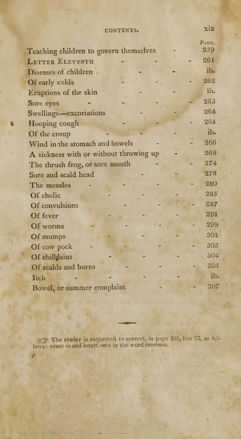 Teaching children to govern themselves Letter Eleventh Diseases of children Of early colds Eruptions of the skin Sore eyes - Swellings—excoriations Hooping cough Of the croup Wind in the stomach and bowels A sickness with or without throwing up The thrush frog, or sore mouth Sore and scald head The measles - Of cholic Of convulsions Of fever Of worms - Of mumps Of cow pock - Of chilblains Of scalds and burns Itch Bowel, or summer complaint Page. 259 261 ib. 262 ib. 263 264 265 ib. 266 269 274 278 280 285 287 291 299 301 303 304 305 ib. 307 £j= The reader is requested to correct, in page 103, line 22, as i\.U lows : erase in and insert retro in the word inversion.
