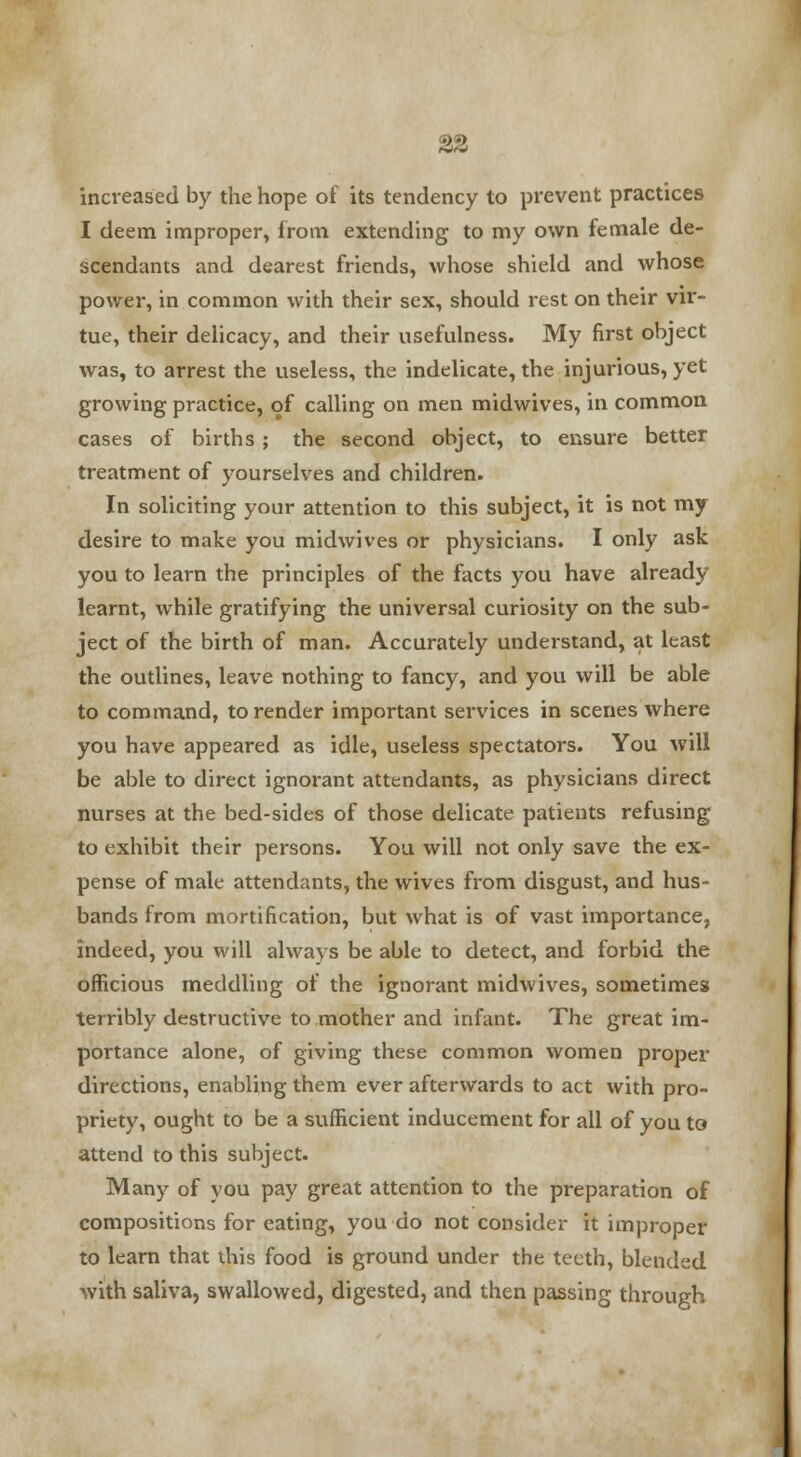 increased by the hope of its tendency to prevent practices I deem improper, from extending to my own female de- scendants and dearest friends, whose shield and whose power, in common with their sex, should rest on their vir- tue, their delicacy, and their usefulness. My first object was, to arrest the useless, the indelicate, the injurious, yet growing practice, of calling on men midwives, in common cases of births; the second object, to ensure better treatment of yourselves and children. In soliciting your attention to this subject, it is not my desire to make you midwives or physicians. I only ask you to learn the principles of the facts you have already learnt, while gratifying the universal curiosity on the sub- ject of the birth of man. Accurately understand, at least the outlines, leave nothing to fancy, and you will be able to command, to render important services in scenes where you have appeared as idle, useless spectators. You will be able to direct ignorant attendants, as physicians direct nurses at the bed-sides of those delicate patients refusing to exhibit their persons. You will not only save the ex- pense of male attendants, the wives from disgust, and hus- bands from mortification, but what is of vast importance, indeed, you will always be able to detect, and forbid the officious meddling of the ignorant midwives, sometimes terribly destructive to mother and infant. The great im- portance alone, of giving these common women proper directions, enabling them ever afterwards to act with pro- priety, ought to be a sufficient inducement for all of you to attend to this subject. Many of you pay great attention to the preparation of compositions for eating, you do not consider it improper to learn that this food is ground under the teeth, blended with saliva, swallowed, digested, and then passing through