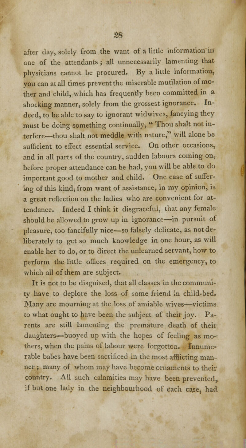 after day, solely from the want of a little information in one of the attendants ; all unnecessarily lamenting that physicians cannot be procured. By a little information, you can at all times prevent the miserable mutilation of mo- ther and child, which has frequently been committed in a shocking manner, solely from the grossest ignorance. In- deed, to be able to say to ignorant widwives, fancying they must be doing something continually,  Thou shalt not in- terfere—thou shalt not meddle with nature, will alone be sufficient to effect essential service. On other occasions, and in all parts of the country, sudden labours coming on, before proper attendance can be had, you will be able to do important good to mother and child. One case of suffer- ing of this kind, from want of assistance, in my opinion, is a great reflection on the ladies who are convenient for at- tendance. Indeed I think it disgraceful, that any female should be allowed to grow up in ignorance—in pursuit ot pleasure, too fancifully nice—so falsely delicate, as not de- liberately to get so much knowledge in one hour, as will enable her to do, or to direct the unlearned servant, how to perform the little offices required on the emergency, to which all of them are subject. It is not to be disguised, that all classes in the communi- ty have to deplore the loss of some friend in child-bed. Many are mourning at the loss of amiable wives—victims to what ought to have been the subject of their joy. Pa- rents are still lamenting the premature death of their daughters—buoyed up with the hopes of feeling as mo- thers, when the pains of labour were forgotton. Innume- rable babes have been sacrificed in the most afflicting man- ner ; many of whom may have become ornaments to their country. All such calamities may have been prevented, if but one lady in the neighbourhood of each case, had