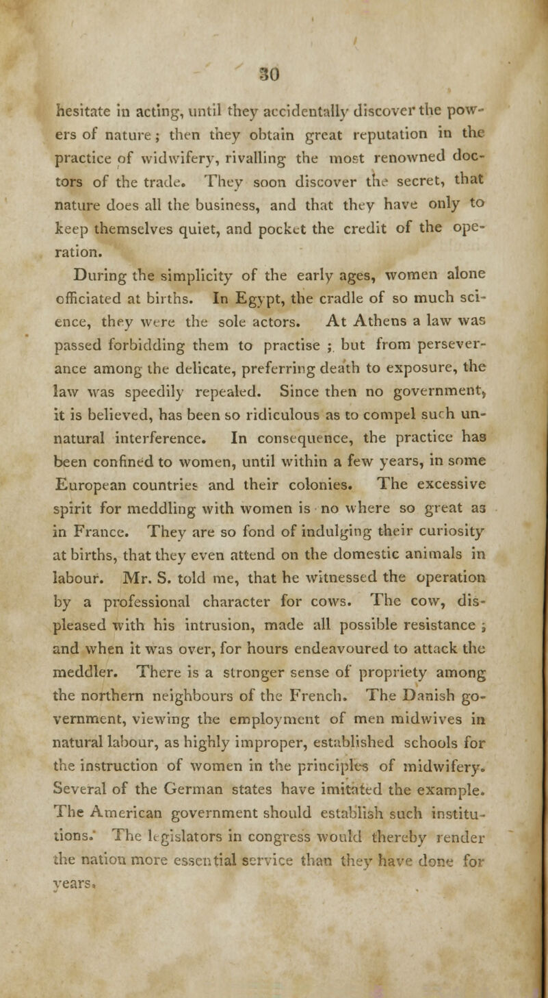 hesitate in acting, until they accidentally discover the pow- ers of nature ; then they obtain great reputation in the practice of widwifery, rivalling the most renowned doc- tors of the trade. They soon discover the secret, that nature does all the business, and that they have only to keep themselves quiet, and pocket the credit of the ope- ration. During the simplicity of the early ages, women alone officiated at births. In Egypt, the cradle of so much sci- ence, they were the sole actors. At Athens a law was passed forbidding them to practise ;. but from persever- ance among the delicate, preferring death to exposure, the law was speedily repealed. Since then no government) it is believed, has been so ridiculous as to compel surh un- natural interference. In consequence, the practice has been confined to women, until within a few years, in some European countries and their colonies. The excessive spirit for meddling with women is no where so great 33 in France. They are so fond of indulging their curiosity at births, that they even attend on the domestic animals in labour. Mr. S. told me, that he witnessed the operation by a professional character for cows. The cow, dis- pleased with his intrusion, made all possible resistance i and when it was over, for hours endeavoured to attack the meddler. There is a stronger sense of propriety among the northern neighbours of the French. The Danish go- vernment, viewing the employment of men midwives in natural labour, as highly improper, established schools for the instruction of women in the principles of midwifery. Several of the German states have imitated the example. The American government should establish such institu- tions. The legislators in congress would thereby render the nation more essential service than they have done for rears.