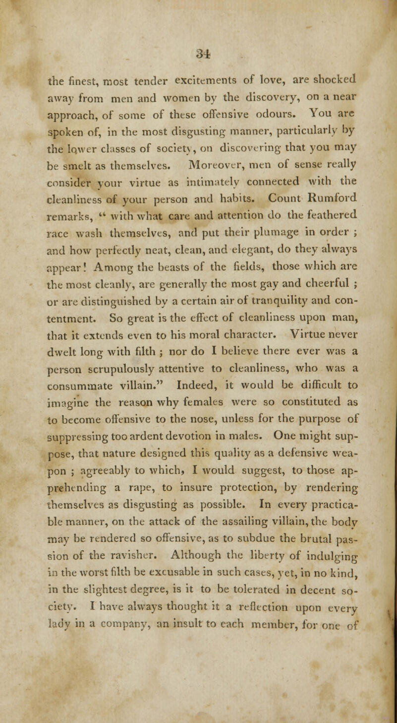 the finest, most tender excitements of love, are shocked away from men and women by the discovery, on a near approach, of some of these offensive odours. You are spoken of, in the most disgusting manner, particularly by the lower classes of socieu, on discovering that you may be smelt as themselves. Moreover, men of sense really consider your virtue as intimately connected with the cleanliness of your person and habits. Count Rumford remarks,  with what care and attention do the feathered race wash themselves, and put their plumage in order ; and how perfectly neat, clean, and elegant, do they always appear! Among the beasts of the fields, those which are the most cleanly, are generally the most gay and cheerful ; or are distinguished by a certain air of tranquility and con- tentment. So great is the effect of cleanliness upon man, that it extends even to his moral character. Virtue never dwelt long with filth ; nor do I believe there ever was a person scrupulously attentive to cleanliness, who was a consummate villain. Indeed, it would be difficult to imagine the reason why females were so constituted as to become offensive to the nose, unless for the purpose of suppressing too ardent devotion in males. One might sup- pose, that nature designed this quality as a defensive wea- pon ; agreeably to which, I would suggest, to those ap- prehending a rape, to insure protection, by rendering themselves as disgusting as possible. In every practica- ble manner, on the attack of the assailing villain, the body may be rendered so offensive, as to subdue the brutal pas- sion of the ravisher. Although the liberty of indulging in the worst filth be excusable in such cases, yet, in no kind, in the slightest degree, is it to be tolerated in decent so- ciety. I have always thought it a reflection upon every lady in a company, an insult to each member, for one of