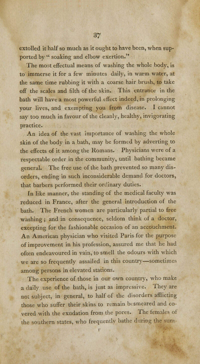 extolled it half so much as it ought to have been, when sup- ported by  soaking and elbow exertion. The most effectual means of washing the whole body, is to immerse it for a few minutes daily, in warm water, at the same time rubbing it with a coarse hair brush, to take off the scales and filth of the skin. This entrance in the bath will have a most powerful effect indeed, in prolonging your lives, and exempting you from disease. I cannot say too much in favour of the cleanly, healthy, invigorating practice. An idea of the vast importance of washing the whole skin of the body in a bath, may be formed by adverting to the effects of it among the Romans. Physicians were of a respectable order in the community, until bathing became general. The free use of the bath prevented so many dis- orders, ending in such inconsiderable demand for doctors, that barbers performed their ordinary duties. In like manner, the standing of the medical faculty was reduced in France, after the general introduction of the bath. The French women are particularly partial to free washing ; and in consequence, seldom think of a doctor, excepting for the fashionable occasion of an accouchment. An American physician who visited Paris for the purpose of improvement in his profession, assured me that he had often endeavoured in vain, to smell the odours with which we are so frequently assailed in this country—sometimes among persons in elevated stations. The experience of those in our own country, who make a daily use of the bath, is just as impressive. They are not subject, in general, to half of the disorders afflicting those who suffer their skins to remain besmeared and co- vered with the exudation from the pores. The females of the southern states, who frequently bathe during the sum