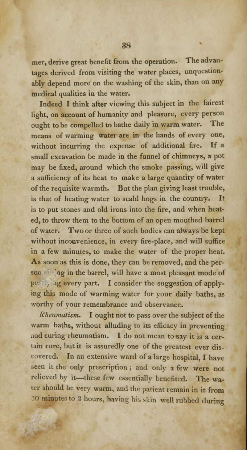 mer, derive great benefit from the operation. The advan- tages derived from visiting the water places, unquestion- ably depend more on the washing of the skin, than on any medical qualities in the water. Indeed I think after viewing this subject in the fairest light, on account of humanity and pleasure, every person ought to be compelled to bathe daily in warm water. The means of warming ttrater are in the hands of every one, without incurring the expense of additional fire. If a small excavation be made in the funnel of chimneys, a pot may be fixed, around which the smoke passing, will give a sufficiency of its heat to make a large quantity of water of the requisite warmth. But the plan giving least trouble, is that of heating water to scald hogs in the country. It is to put stones and old irons into the fire, and when heat- ed, to throw them to the bottom of an open mouthed barrel of water. Two or three of such bodies can always be kept without inconvenience, in every fire-place, and will suffice in a few minutes, to make the water of the proper heat. As soon as this is done, they can be removed, and the per- son 'ng in the barrel, will have a most pleasant mode of pv .j lg every part. I consider the suggestion of apply- ing this mode of warming water for your daily baths, as worthy of your remembrance and observance. Rheumatism. I ought not to pass over the subject of the warm baths, without alluding to its efficacy in preventing and curing rheumatism. I do not mean to say it is a cer- tain cure, but it is assuredly one of the greatest ever dis- covered. In an extensive ward of a large hospital, I have seen it the only prescription; and only a few were not relieved by it—these few essentially benefited. The wa- ter should be very warm, and the patient remain in it from )0 minutes to 2 hours, having his skin well rubbed during