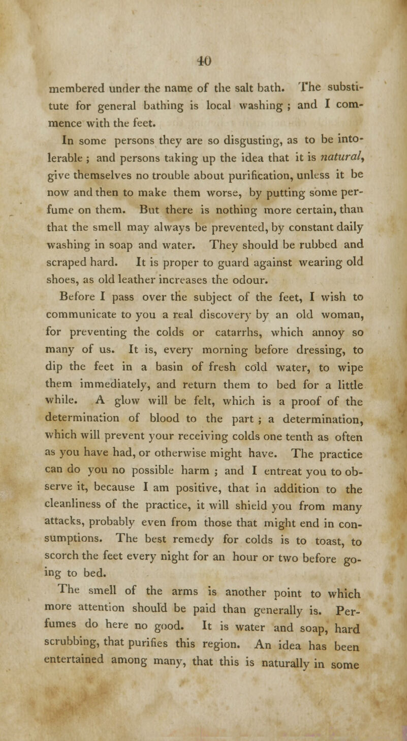 10 membered under the name of the salt bath. The substi- tute for general bathing is local washing ; and I com- mence with the feet. In some persons they are so disgusting, as to be into- lerable ; and persons taking up the idea that it is natural^ give themselves no trouble about purification, unless it be now and then to make them worse, by putting some per- fume on them. But there is nothing more certain, than that the smell may always be prevented, by constant daily washing in soap and water. They should be rubbed and scraped hard. It is proper to guard against wearing old shoes, as old leather increases the odour. Before I pass over the subject of the feet, I wish to communicate to you a real discovery by an old woman, for preventing the colds or catarrhs, which annoy so many of us. It is, every morning before dressing, to dip the feet in a basin of fresh cold water, to wipe them immediately, and return them to bed for a little while. A glow will be felt, which is a proof of the determination of blood to the part ; a determination, which will prevent your receiving colds one tenth as often as you have had, or otherwise might have. The practice can do you no possible harm ; and I entreat you to ob- serve it, because I am positive, that in addition to the cleanliness of the practice, it will shield you from many attacks, probably even from those that might end in con- sumptions. The best remedy for colds is to toast, to scorch the feet every night for an hour or two before go- ing to bed. The smell of the arms is another point to which more attention should be paid than generally is. Per- fumes do here no good. It is water and soap, hard scrubbing, that purifies this region. An idea has been entertained among many, that this is naturally in some