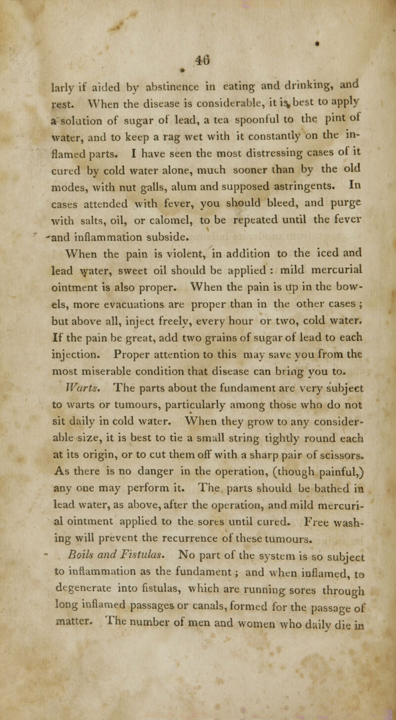 40 • larly if aided by abstinence in eating and drinking, and rest. When the disease is considerable, it i%best to apply a solution of sugar of lead, a tea spoonful to the pint of water, and to keep a rag wet with it constantly on the in- flamed parts. I have seen the most distressing cases of it cured by cold water alone, much sooner than by the old modes, with nut galls, alum and supposed astringents. In cases attended with fever, you should bleed, and purge with salts, oil, or calomel, to be repeated until the fever •and inflammation subside. When the pain is violent, in addition to the iced and lead water, sweet oil should be applied : mild mercurial ointment is also proper. When the pain is up in the bow- els, more evacuations are proper than in the other cases ; but above all, inject freely, every hour or two, cold water. If the pain be great, add two grains of sugar of lead to each injection. Proper attention to this may save you from the most miserable condition that disease can bring you to. Warts. The parts about the fundament are very subject to warts or tumours, particularly among those who do not sit daily in cold water. WThen they grow to any consider- able size, it is best to tie a small string tightly round each at its origin, or to cut them off with a sharp pair of scissors. As there is no danger in the operation, (though painful,) any one may perform it. The parts should be bathed in lead water, as above, after the operation, and mild mercuri- al ointment applied to the sores until cured. Free wash- ing will prevent the recurrence of these tumours. Boils and Fistulas. No part of the system is so subject to inflammation as the fundament; and when inflamed, to degenerate into fistulas, which are running sores through long inflamed passages or canals, formed for the passage of matter. The number of men and women who daily die in