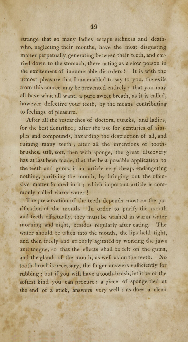 strange that so many ladies escape sickness and death-* who, neglecting their mouths, have the most disgusting matter perpetually generating between their teeth, and car- ried down to the stomach, there acting as a slow poison in the excitement of innumerable disorders ? It is with the utmost pleasure that I am enabled to say to you, the evils from this source may be prevented entirely ; that you may all have what all want, a pure sweet breath, as it is called, however defective your teeth, by the means contributing to feelings of pleasure. After all the researches of doctors, quacks, and ladies, for the best dentrifice ; after the use for centuries of sim- ples and compounds, hazarding the destruction of all, and ruining many teeth ; after all the inventions of tooth- brushes, stiff, soft, then with sponge, the great discovery has at last been made, that the best possible application to the teeth and gums, is an article very cheap, endangering nothing, purifving the mouth, by bringing out the offen- sive matter formed in it; which important article is com- monly called warm water ! The preservation of the teeth depends most on the pu- rification of the mouth. In order to purify the mouth and teeth effectually, they must be washed in warm water morning and night, besides regularly after eating. The water should be taken into the mouth, the lips held tight, and then freely and strongly agitated by working the jaws and tongue, so that the effects shall be felt on the gums, and the glands of the mouth, as well as on the teeth. No tooth-brush is necessary, the finger answers sufficiently for rubbing ; but if you will have a tooth-brush, let it be of the softest kind you can procure; a piece of sponge tied at the end of a stick, answers very well ; as does a clean