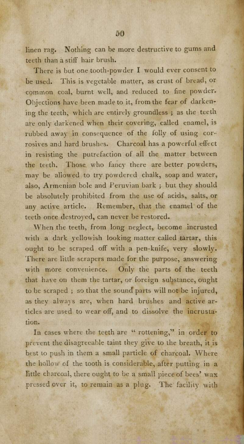 linen rag. Nothing can be more destructive to gums and teeth than a stiff hair brush. There is but one tooth-powder I would ever consent to be used. This is vegetable matter, as crust of bread, or common coal, burnt well, and reduced to fine powder. Objections have been made to it, from the fear of darken- ing the teeth, which are entirely groundless ; as ihe teeth are only darkened when their covering, called enamel, is rubbed away in consequence of the folly of using cor- rosives and hard brushes. Charcoal has a powerful effect in resisting the putrefaction of all the matter between the teeth. Those who fancy there are better powders, may be allowed to try powdered chalk, soap and water, also, Armenian bole and Peruvian bark ; but they should be absolutely prohibited from the use of acids, salts, or any active article. Remember, that the enamel of the teeth once destroyed, can never be restored. When the teeth, from long neglect, become incrusted with a dark yellowish looking matter called tartar, this ought to be scraped off with a pen-knife, very slowly. There are little scrapers made for the purpose, answering with more convenience. Only the parts of the teeth that have on them the tartar, or foreign substance, ought to be scraped ; so that the sound parts will not be injured, as they always are, when hard brushes and active ar- ticles are used to wear off, and to dissolve the incrusta- tion. In cases where the teeth are  rottening,1' in order to prevent the disagreeable taint they give to the breath, it is best 10 push in them a small particle of charcoal. Where the hollow of the tooth is considerable, after putting in a little charcoal, there ought to be a small piece of bees' wax pressed over it, to remain as a plug. The facility with