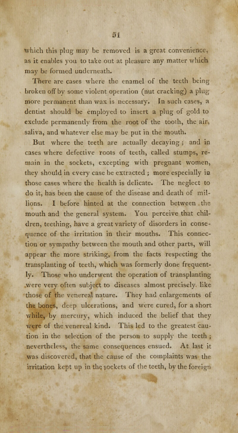 which this plug may be removed is a great convenience, as it enables you to take out at pleasure any matter which may be formed underneath. There are cases where the enamel of the teeth being broken ofFbv some violent operation (nut cracking) a plug more permanent than wax is necessary. In such cases, a dentist should be employed to insert a plug of gold to exclude permanently from the root of the tooth, the air, saliva, and whatever else may be put in the mouth. But where the teeth are actually decaying ; and in cases where defective roots of teeth, called stumps, re- main in the sockets, excepting with pregnant women, they should in every case be extracted ; more especially in those cases where the health is delicate. The neglect to do it, has been the cause of the disease and death of mil- lions. I before hinted at the connection between . the mouth and the general system. You perceive that chil- dren, teething, have a great variety of disorders in conse- quence of the irritation in their mouths. This connec- tion or sympathy between the mouth and other parts, will appear the more striking, from the facts respecting the transplanting of teeth, which was formerly done frequent- ly. Those who underwent the operation of transplanting .were very often subject to diseases almost precisely, like those of the venereal nature. They had enlargements of the bones, deep ulcerations, and were cured, for a short while, by mercury, which induced the belief that they were of the venereal kind. This led to the greatest cau- tion in the selection of the person to supply the teeth ; nevertheless, the same consequences ensued. At last it was discovered, that the cause of the complaints was the irritation kept up in the sockets of the teeth, by the foreign