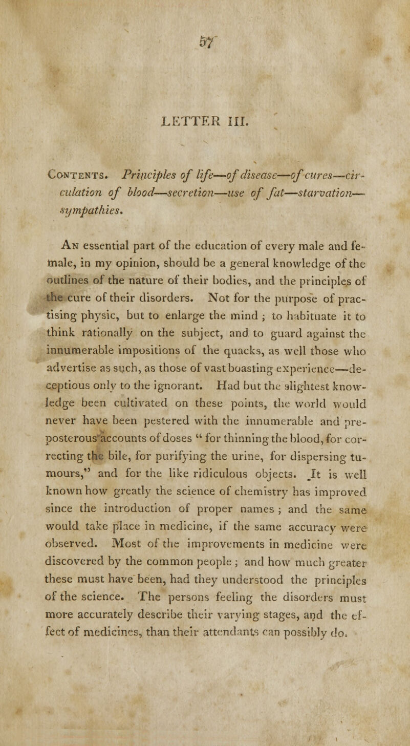 w LETTER III. Contents. Principles of life—of disease—of cures—cir- culation of blood—secretion—use of fat—starvation— sympathies. An essential part of the education of every male and fe- male, in my opinion, should be a general knowledge of the outlines of the nature of their bodies, and the principles of the cure of their disorders. Not for the purpose of prac- tising physic, but to enlarge the mind ; to habituate it to think rationally on the subject, and to guard against the innumerable impositions of the quacks, as well those who advertise as such, as those of vast boasting experience—de- ceptious only to the ignorant. Had but the slightest know- ledge been cultivated on these points, the world would never have been pestered with the innumerable and pre- posterous'accounts of doses  for thinning the blood, for cor- recting the bile, for purifying the urine, for dispersing tu- mours, and for the like ridiculous objects. It is well known how greatly the science of chemistry has improved since the introduction of proper names ; and the same would take place in medicine, if the same accuracy were observed. Most of the improvements in medicine were discovered by the common people ; and how much greater these must have been, had they understood the principles of the science. The persons feeling the disorders must more accurately describe their varying stages, and the ef- fect of medicines, than their attendants fan possibly do.