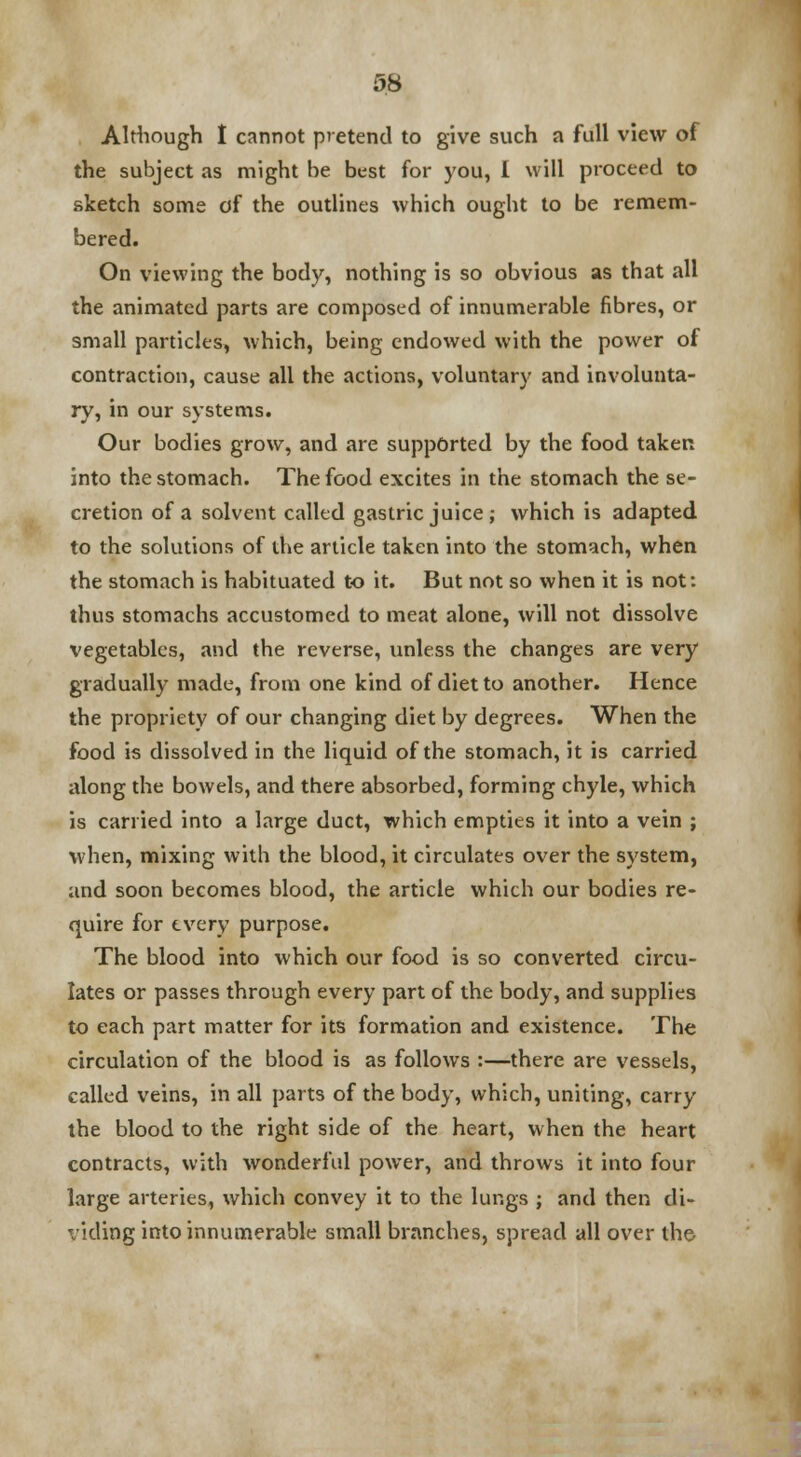 Although I cannot pretend to give such a full view of the subject as might be best for you, 1 will proceed to sketch some of the outlines which ought to be remem- bered. On viewing the body, nothing is so obvious as that all the animated parts are composed of innumerable fibres, or small particles, which, being endowed with the power of contraction, cause all the actions, voluntary and involunta- ry, in our systems. Our bodies grow, and are supported by the food taken into the stomach. The food excites in the stomach the se- cretion of a solvent called gastric juice ; which is adapted to the solutions of the article taken into the stomach, when the stomach is habituated to it. But not so when it is not: thus stomachs accustomed to meat alone, will not dissolve vegetables, and the reverse, unless the changes are very gradually made, from one kind of diet to another. Hence the propriety of our changing diet by degrees. When the food is dissolved in the liquid of the stomach, it is carried along the bowels, and there absorbed, forming chyle, which is carried into a large duct, which empties it into a vein ; when, mixing with the blood, it circulates over the system, and soon becomes blood, the article which our bodies re- quire for every purpose. The blood into which our food is so converted circu- lates or passes through every part of the body, and supplies to each part matter for its formation and existence. The circulation of the blood is as follows :—there are vessels, called veins, in all parts of the body, which, uniting, carry the blood to the right side of the heart, when the heart contracts, with wonderful power, and throws it into four large arteries, which convey it to the lungs ; and then di- viding into innumerable small branches, spread all over the-