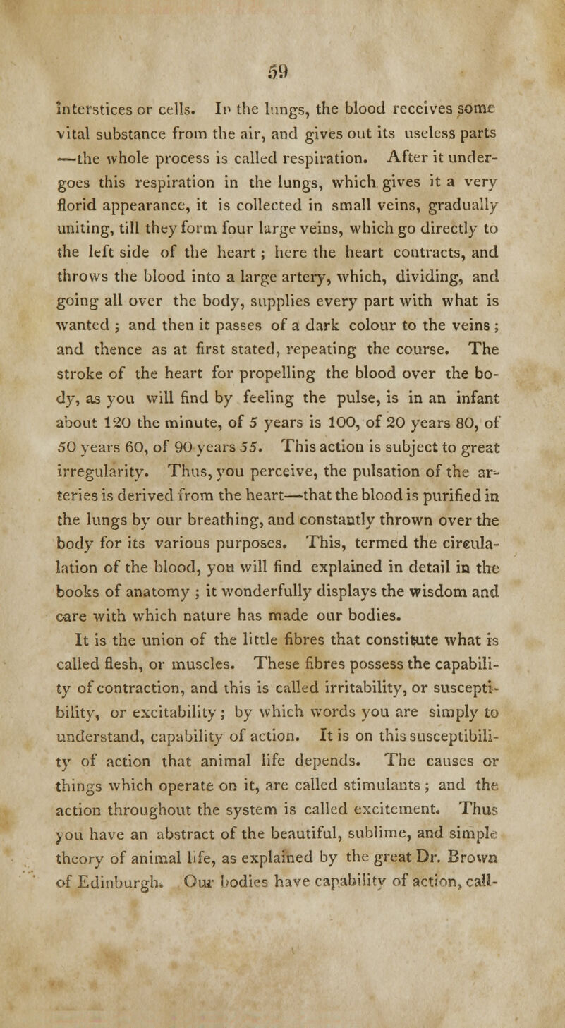 interstices or cells. In the lungs, the blood receives some vital substance from the air, and gives out its useless parts —the whole process is called respiration. After it under- goes this respiration in the lungs, which gives it a very florid appearance, it is collected in small veins, gradually- uniting, till they form four large veins, which go directly to the left side of the heart; here the heart contracts, and throws the blood into a large artery, which, dividing, and going all over the body, supplies every part with what is wanted ; and then it passes of a dark colour to the veins ; and thence as at first stated, repeating the course. The stroke of the heart for propelling the blood over the bo- dy, as you will find by feeling the pulse, is in an infant about 120 the minute, of 5 years is 100, of 20 years 80, of 50 years 60, of 90 years 55. This action is subject to great irregularity. Thus, you perceive, the pulsation of the ar- teries is derived from the heart—-that the blood is purified in the lungs by our breathing, and constantly thrown over the body for its various purposes. This, termed the cireula- lation of the blood, you will find explained in detail in the books of anatomy ; it wonderfully displays the wisdom and oare with which nature has made our bodies. It is the union of the little fibres that constitute what is called flesh, or muscles. These fibres possess the capabili- ty of contraction, and this is called irritability, or suscepti- bility, or excitability ; by which words you are simply to understand, capability of action. It is on this susceptibili- ty of action that animal life depends. The causes or things which operate on it, are called stimulants; and the action throughout the system is called excitement. Thus you have an abstract of the beautiful, sublime, and simple theory of animal life, as explained by the great Dr. Brown of Edinburgh, Our bodies have capability of action, call-
