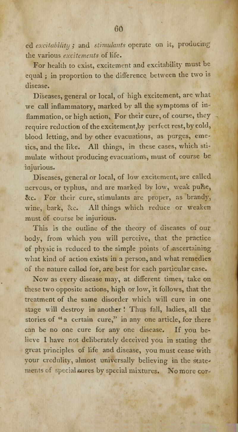 ed excitability; and stimulants operate on it, producing the various excitements of life. For health to exist, excitement and excitability must be equal ; in proportion to the difference, between the two is disease. Diseases, general or local, of high excitement, are what we call inflammatory, marked by all the symptoms of in- flammation, or high action, For their cure, of course, they require reduction of the excitement,by perfect rest, by cold, blood letting, and by other evacuations, as purges, eme- tics, and the like. All things, in these cases, which sti- mulate without producing evacuation's, must of course be injurious. Diseases, general or local, of low excitement, are called nervous, or typhus, and are marked by low, weak pul%e, &c. For their cure, stimulants are proper, as brandy, wine, bark, &c. All things which reduce or weaken must of course be injurious. This is the outline of the theory of diseases of our body, from which you will perceive, that the practice of physic is reduced to the simple points of ascertaining what kind of action exists in a person, and what remedies of the nature called for, are best for each particular case. Now as every disease may, at different times, take on these two opposite actions, high or low, it follows, that the treatment of the same disorder which will cure in one stage will destroy in another ! Thus fall, ladies, all the stories of  a certain cure, in any one article, for there can be no one cure for any one disease. If you be- lieve I have not deliberately deceived you in stating the great principles of life and disease, you must cease with your credulity, almost universally believing in the state ments of specialj&ures by special mixtures. No more cor-