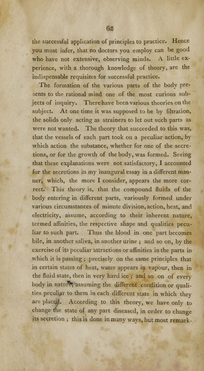 the successful application of principles to practice. Hence you must infer, that no doctors you employ can be good who have not extensive, observing minds. A little ex- perience, with a thorough knowledge of theory, are the indispensable requisites for successful practice. The formation of the various parts of the body pre- sents to the rational mind one of the most curious sub- jects of inquiry. There have been various theories on the subject. At one time it was supposed to be by filtration, the solids only acting as strainers to let out such parts as were not wanted. The theory that succeeded to this was, that the vessels of each part took on a peculiar action, by which action the substance, whether for one of the secre- tions, or for the growth of the body, was formed. Seeing that these explanations were not satisfactory, I accounted for the secretions in my inaugural essay in a different man- ner, which, the more I consider, appears the more cor- rect. This theory is, that the compound fluids of the body entering in different parts, variously formed under various circumstances of minute division, action, heat, and electricity, assume, according to their inherent nature, termed affinities, the respective shape and qualities pecu- liar to such part. Thus the blood in one part becomes bile, in another saliva, in another urine ; and so on, by the exercise of its peculiar attractions or affinities in the parts in which it is passing ; precisely on the same principles that in certain states of heat, water appears in vapour, then in the fluid state, then in very hard ice ; and so on of every body in nature^assuming the different condition or quali- ties peculiar to them in each different state in which they are place$. According to this theory, we have only to change the state of any part diseased, in order to change its secretion ; this is done in many ways, but most remark-