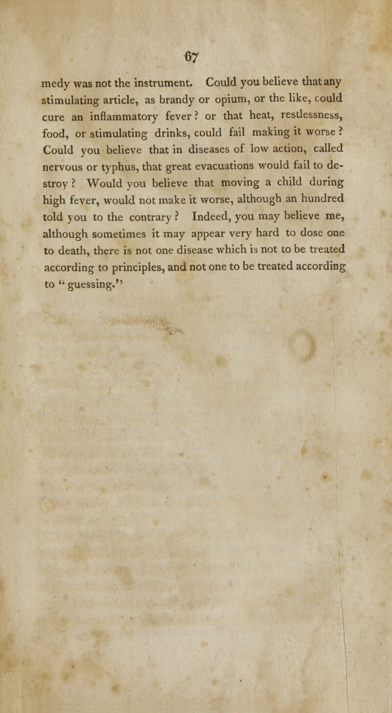 medy was not the instrument. Could you believe that any stimulating article, as brandy or opium, or the like, could cure an inflammatory fever? or that heat, restlessness, food, or stimulating drinks, could fail making it worse ? Could you believe that in diseases of low action, called nervous or typhus, that great evacuations would fail to de- stroy ? Would you believe that moving a child during high fever, would not make it worse, although an hundred told you to the contrary ? Indeed, you may believe me, although sometimes it may appear very hard to dose one to death, there is not one disease which is not to be treated according to principles, and not one to be treated according to  guessing/'