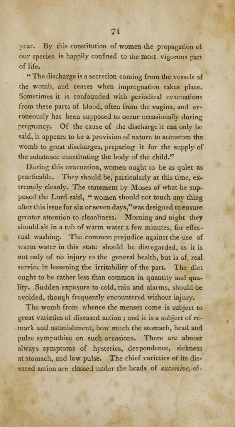 year. By this constitution of women the propagation of our species is happily confined to the most vigorous part of life.  The discharge is a secretion coming from the vessels of the womb, and ceases when impregnation takes place. Sometimes it is confounded with periodical evacuations from these parts of blood, often from the vagina, and er- roneously has been supposed to occur occasionally during pregnancy. Of the cause of the discharge it can only be said, it appears to be a provision of nature to accustom the womb to great discharges, preparing it for the supply of the substance constituting the body of the child. During this evacuation, women ought to be as quiet as practicable. They should be, particularly at this time, ex- tremely cleanly. The statement by Moses of what he sup- posed the Lord said,  women should not touch any thing after this issue for six or seven days,was designed to ensure greater attention to cleanliness. Morning and night they should sit in a tub of warm water a few minutes, for effec- tual washing. The common prejudice against the use of warm water in this state should be disregarded, as it is not only of no injury to the general health, but is of real service in lessening the irritability of the part. The diet ought to be rather less than common in quantity and qua- lity. Sudden exposure to cold, rain and alarms, should be avoided, though frequently encountered without injury. The womb from whence the menses come is subject to great varieties of diseased action ; and it is a subject of re- mark and astonishment, how much the stomach, head and pulse sympathise on such occasions. There are almost always symptoms of hysterics, despondence, sickness at stomach, and low pulse. The chief varieties of its dis- eased action are classed under the heads of excessive, ob-