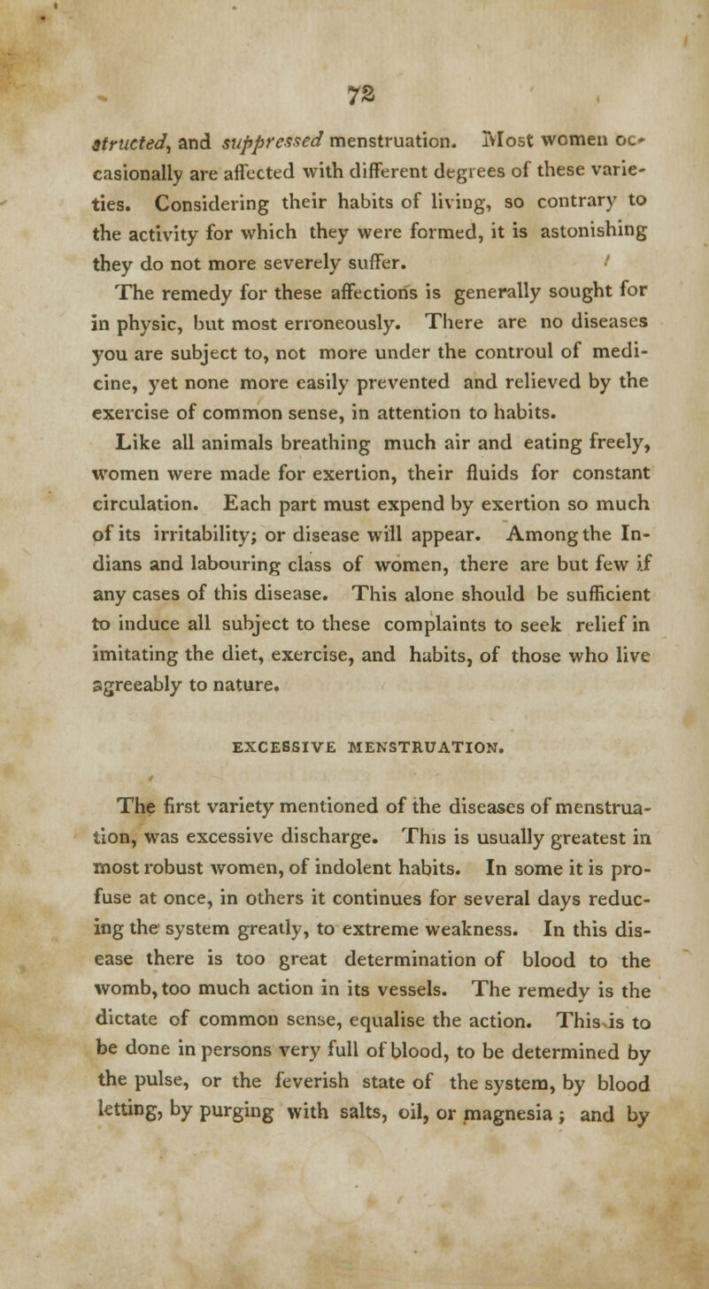 7S Strutted, and suppressed menstruation. Most women oc- casionally are affected with different degrees of these varie- ties. Considering their habits of living, so contrary to the activity for which they were formed, it is astonishing they do not more severely suffer. The remedy for these affections is generally sought for in physic, hut most erroneously. There are no diseases you are subject to, not more under the controul of medi- cine, yet none more easily prevented and relieved by the exercise of common sense, in attention to habits. Like all animals breathing much air and eating freely, women were made for exertion, their fluids for constant circulation. Each part must expend by exertion so much of its irritability; or disease will appear. Among the In- dians and labouring class of women, there are but few if any cases of this disease. This alone should be sufficient to induce all subject to these complaints to seek relief in imitating the diet, exercise, and habits, of those who live agreeably to nature. EXCESSIVE MENSTRUATION. The first variety mentioned of the diseases of menstrua- tion, was excessive discharge. This is usually greatest in most robust women, of indolent habits. In some it is pro- fuse at once, in others it continues for several days reduc- ing the system greatly, to extreme weakness. In this dis- ease there is too great determination of blood to the womb, too much action in its vessels. The remedy is the dictate of common sense, equalise the action. This is to be done in persons very full of blood, to be determined by the pulse, or the feverish state of the system, by blood letting, by purging with salts, oil, or magnesia; and by