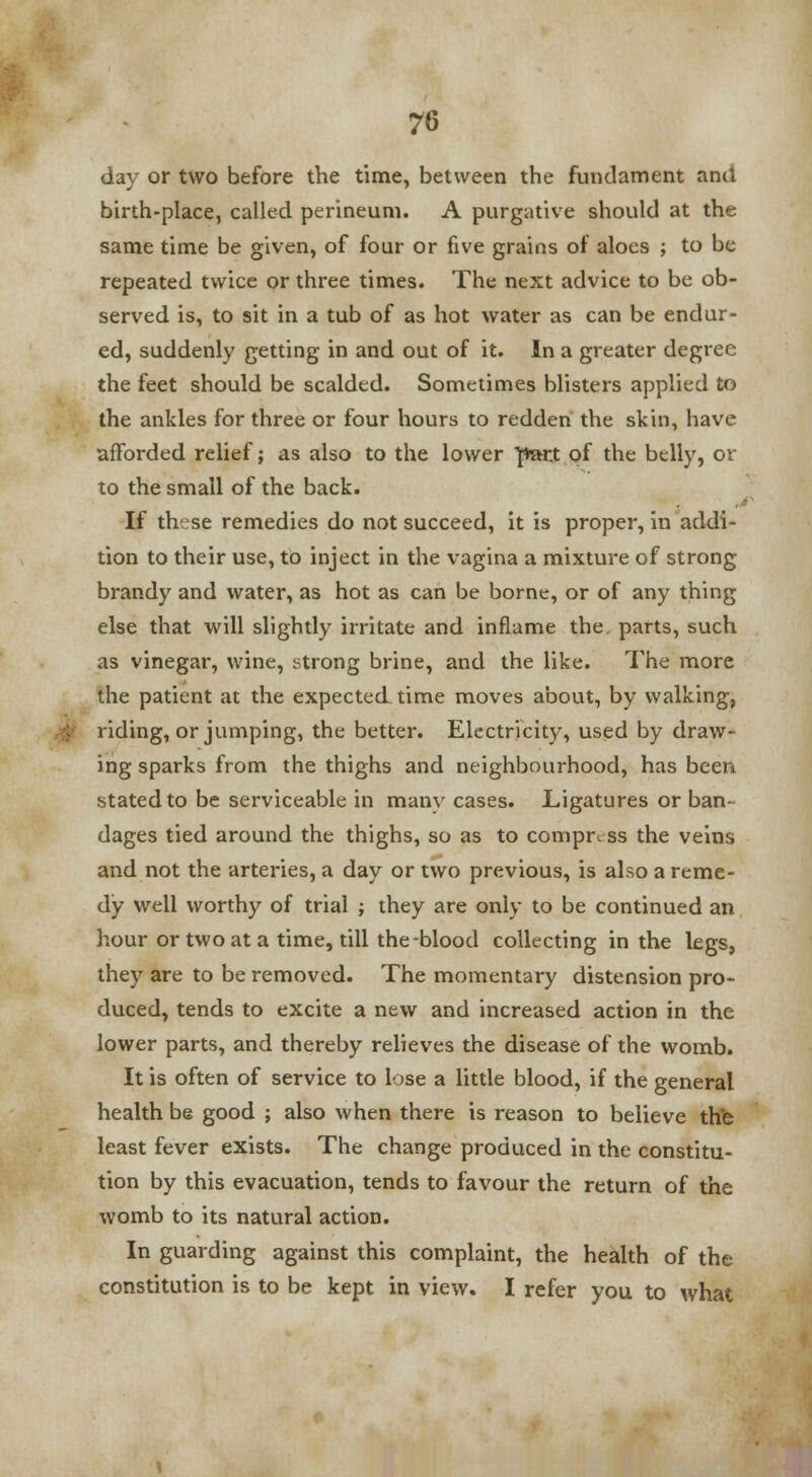 day or two before the time, between the fundament anil birth-place, called perineum. A purgative should at the same time be given, of four or five grains of aloes ; to be repeated twice or three times. The next advice to be ob- served is, to sit in a tub of as hot water as can be endur- ed, suddenly getting in and out of it. In a greater degree the feet should be scalded. Sometimes blisters applied to the ankles for three or four hours to redden the skin, have afforded relief; as also to the lower }*»r.t of the belly, or to the small of the back. If tht;se remedies do not succeed, it is proper, in addi- tion to their use, to inject in the vagina a mixture of strong brandy and water, as hot as can be borne, or of any thing else that will slightly irritate and inflame the parts, such as vinegar, wine, strong brine, and the like. The more the patient at the expected time moves about, by walking, tiding, or jumping, the better. Electricity, used by draw- ing sparks from the thighs and neighbourhood, has been stated to be serviceable in manv cases. Ligatures or ban- dages tied around the thighs, so as to compress the veins and not the arteries, a day or two previous, is also a reme- dy well worthy of trial ; they are only to be continued an hour or two at a time, till the blood collecting in the legs, they are to be removed. The momentary distension pro- duced, tends to excite a new and increased action in the lower parts, and thereby relieves the disease of the womb. It is often of service to lose a little blood, if the general health be good ; also when there is reason to believe the least fever exists. The change produced in the constitu- tion by this evacuation, tends to favour the return of the womb to its natural action. In guarding against this complaint, the health of the constitution is to be kept in view. I refer you to what