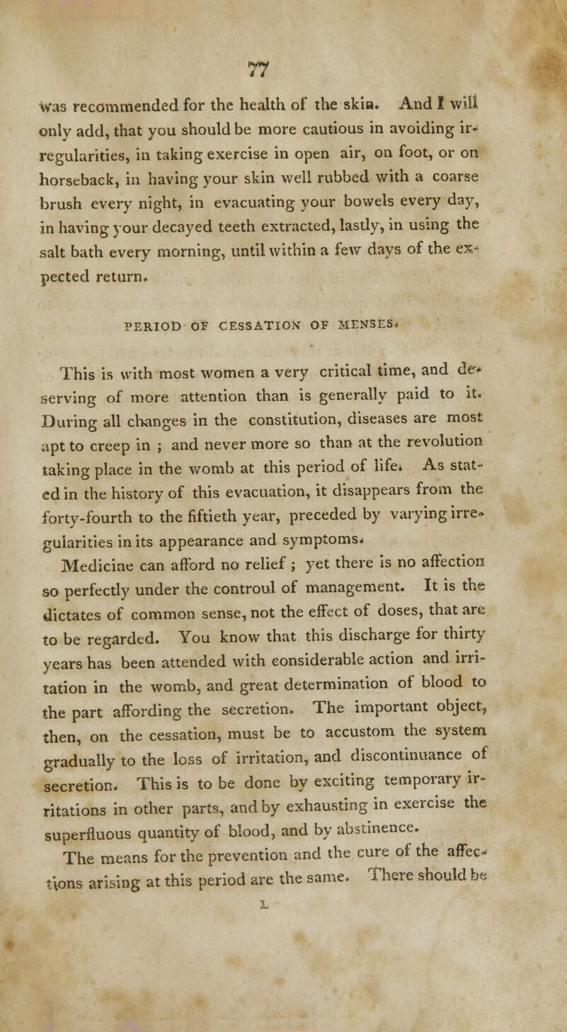 was recommended for the health of the skia. And I will only add, that you should be more cautious in avoiding ir- regularities, in taking exercise in open air, on foot, or on horseback, in having your skin well rubbed with a coarse brush every night, in evacuating your bowels every day, in having your decayed teeth extracted, lastly, in using the salt bath every morning, until within a few days of the ex- pected return. PERIOD OF CESSATION OF MENSES* This is with most women a very critical time, and de» serving of more attention than is generally paid to it. During all changes in the constitution, diseases are most apt to creep in ; and never more so than at the revolution taking place in the womb at this period of life* As stat- ed in the history of this evacuation, it disappears from the forty-fourth to the fiftieth year, preceded by varying irre- gularities in its appearance and symptoms. Medicine can afford no relief ; yet there is no affection so perfectly under the controul of management. It is the dictates of common sense, not the effect of doses, that are to be regarded. You know that this discharge for thirty years has been attended with considerable action and irri- tation in the womb, and great determination of blood to the part affording the secretion. The important object, then, on the cessation, must be to accustom the system gradually to the loss of irritation, and discontinuance of secretion. This is to be done by exciting temporary ir- ritations in other parts, and by exhausting in exercise the superfluous quantity of blood, and by abstinence. The means for the prevention and the cure of the' affec- tions arising at this period are the same. There should be