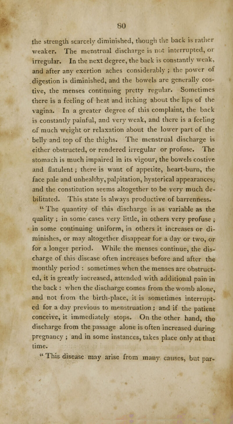 SO the strength scarcely diminished, though the back is rather weaker. The menstrual discharge is not interrupted, or irregular. In the next degree, the back is constantly weak, and after any exertion aches considerably ; the power of digestion is diminished, and the bowels are generally cos- tive, the menses continuing pretty regular. Sometimes there is a feeling of heat and itching about the lips of the vagina. In a greater degree of this complaint, the back is constantly painful, and very weak, and there is a feeling of much weight or relaxation about the lower part of the belly and top of the thighs. The menstrual discharge is either obstructed, or rendered irregular or profuse. The stomach is much impaired in its vigour, the bowels costive and flatulent; there is want of appetite, heart-burn, the face pale and unhealthy, palpitation, hysterical appearances; and the constitution seems altogether to be very much de- bilitated. This state is always productive of barrenness.  The quantity of this discharge is as variable as the quality ; in some cases very little, in others very profuse ; in some continuing uniform, in others it increases or di- minishes, or may altogether disappear for a day or two, or for a longer period. While the menses continue, the dis- charge of this disease often increases before and after the monthly period : sometimes when the menses are obstruct- ed, it is greatly increased, attended with additional pain in the back : when the discharge comes from the womb alone, and not from the birth-place, it is sometimes interrupt- ed for a day previous to menstruation; and if the patient conceive, it immediately stops. On the other hand, the discharge from the passage alone is often increased during pregnancy ; and in some instances, takes place only at that time.  This disease may arise from many causes, but par-