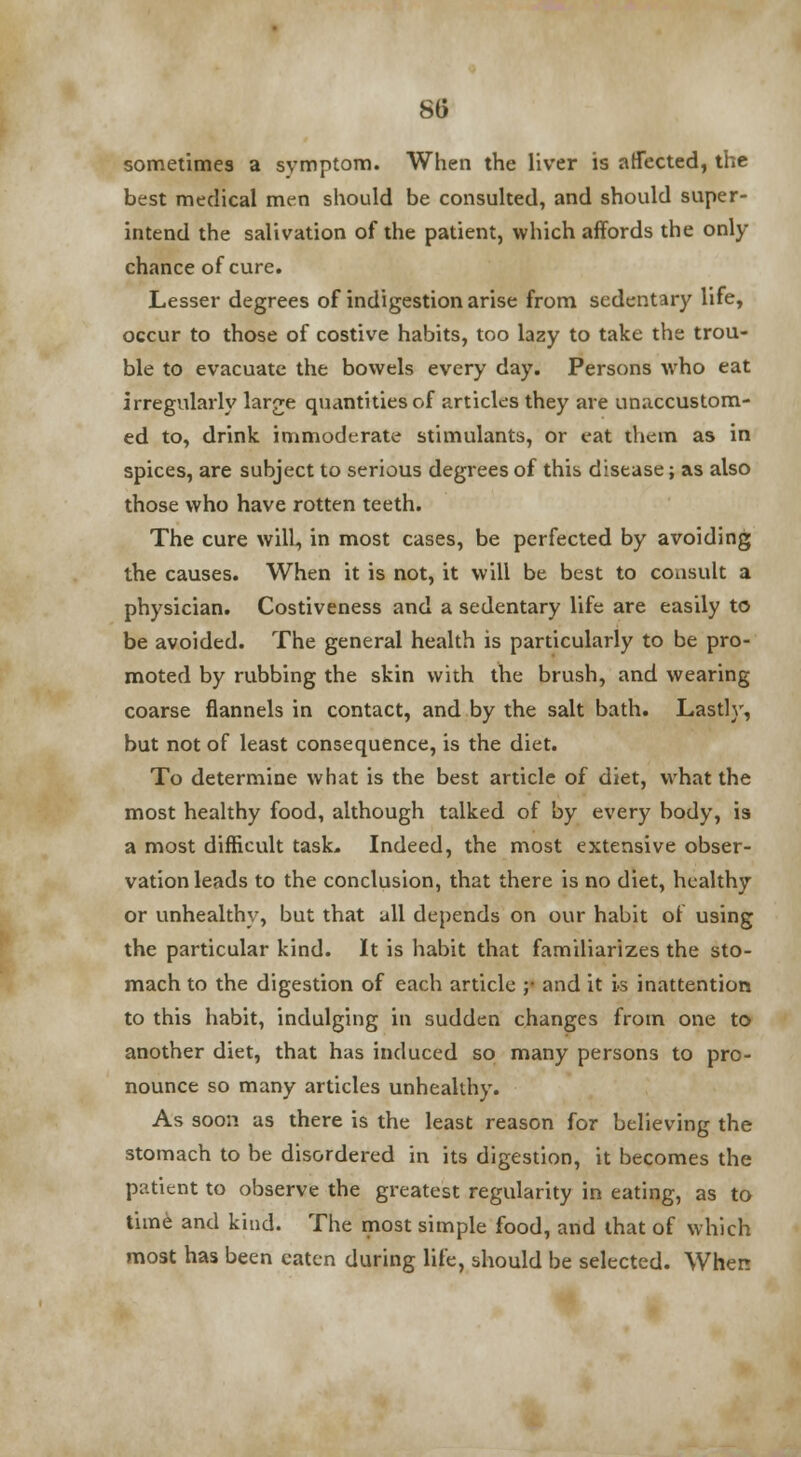 sometimes a symptom. When the liver is affected, the best medical men should be consulted, and should super- intend the salivation of the patient, which affords the only chance of cure. Lesser degrees of indigestion arise from sedentary life, occur to those of costive habits, too lazy to take the trou- ble to evacuate the bowels every day. Persons who eat irregularly large quantities of articles they are unaccustom- ed to, drink immoderate stimulants, or eat them as in spices, are subject to serious degrees of this disease; as also those who have rotten teeth. The cure will, in most cases, be perfected by avoiding the causes. When it is not, it will be best to consult a physician. Costiveness and a sedentary life are easily to be avoided. The general health is particularly to be pro- moted by rubbing the skin with the brush, and wearing coarse flannels in contact, and by the salt bath. Lastly, but not of least consequence, is the diet. To determine what is the best article of diet, what the most healthy food, although talked of by every body, is a most difficult task. Indeed, the most extensive obser- vation leads to the conclusion, that there is no diet, healthy or unhealthy, but that all depends on our habit of using the particular kind. It is habit that familiarizes the sto- mach to the digestion of each article ;• and it Is inattention to this habit, indulging in sudden changes from one to another diet, that has induced so many persons to pro- nounce so many articles unhealthy. As soon as there is the least reason for believing the stomach to be disordered in its digestion, it becomes the patient to observe the greatest regularity in eating, as to time and kind. The most simple food, and that of which most has been eaten during life, should be selected. When