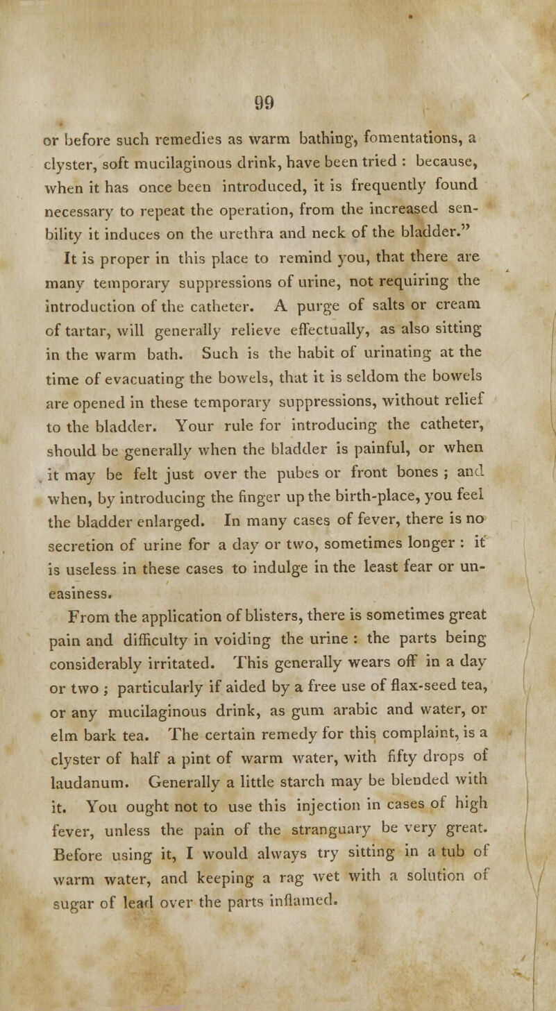 or before such remedies as warm bathing, fomentations, a clyster, soft mucilaginous drink, have been tried : because, when it has once been introduced, it is frequently found necessary to repeat the operation, from the increased sen- bility it induces on the urethra and neck of the bladder. It is proper in this place to remind you, that there are many temporary suppressions of urine, not requiring the introduction of the catheter. A purge of salts or cream of tartar, will generally relieve effectually, as also sitting in the warm bath. Such is the habit of urinating at the time of evacuating the bowels, that it is seldom the bowels are opened in these temporary suppressions, without relief to the bladder. Your rule for introducing the catheter, should be generally when the bladder is painful, or when it may be felt just over the pubes or front bones ; and when, by introducing the finger up the birth-place, you feel the bladder enlarged. In many cases of fever, there is no secretion of urine for a day or two, sometimes longer : it is useless in these cases to indulge in the least fear or un- easiness. From the application of blisters, there is sometimes great pain and difficulty in voiding the urine : the parts being considerably irritated. This generally wears off in a day or two ; particularly if aided by a free use of flax-seed tea, or any mucilaginous drink, as gum arabic and water, or elm bark tea. The certain remedy for this complaint, is a clyster of half a pint of warm water, with fifty drops of laudanum. Generally a little starch may be blended with it. You ought not to use this injection in cases of high fever, unless the pain of the stranguary be very great. Before using it, I would always try sitting in a tub of warm water, and keeping a rag wet with a solution of sugar of lead over the parts inflamed.