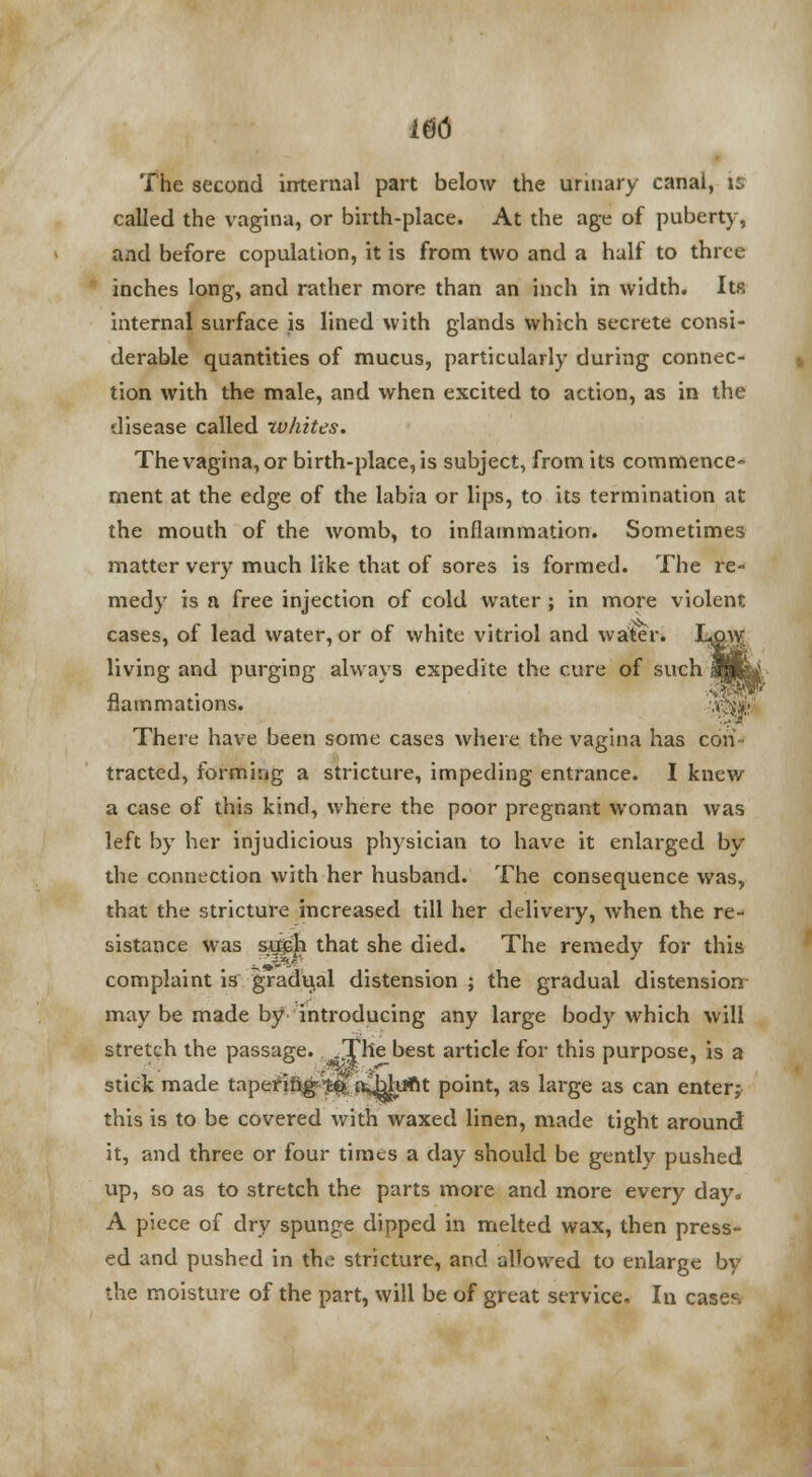 m The second internal part below the urinary canai, is called the vagina, or birth-place. At the age of puberty, and before copulation, it is from two and a half to three inches long, and rather more than an inch in width. Its internal surface is lined with glands which secrete consi- derable quantities of mucus, particularly during connec- tion with the male, and when excited to action, as in the disease called zvhites. The vagina, or birth-place, is subject, from its commence- ment at the edge of the labia or lips, to its termination at the mouth of the womb, to inflammation. Sometimes matter very much like that of sores is formed. The re- medy is n free injection of cold water ; in more violent cases, of lead water, or of white vitriol and water. Low living and purging always expedite the cure of such fiammations. There have been some cases where the vagina has con- tracted, forming a stricture, impeding entrance. I knew a case of this kind, where the poor pregnant woman was left by her injudicious physician to have it enlarged by the connection with her husband. The consequence was, that the stricture increased till her delivery, when the re- sistance was sugh that she died. The remedy for this complaint is gradual distension ; the gradual distension- may be made by introducing any large body which will stretch the passage. v.The best article for this purpose, is a stick made tapering^' a^bhjfit point, as large as can enter; this is to be covered with waxed linen, made tight around it, and three or four times a day should be gently pushed up, so as to stretch the parts more and more every day. A piece of dry spunge dipped in melted wax, then press- ed and pushed in the stricture, and allowed to enlarge by the moisture of the part, will be of great service. In cases