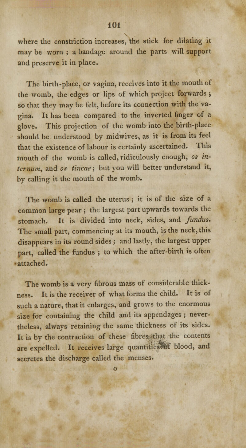 where the constriction increases, the stick for dilating it may be worn ; a bandage around the parts will support and preserve it in place. The birth-place, or vagina, receives into it the mouth of the womb, the edges or lips of which project forwards ; so that they may be felt, before its connection with the va- gina. It has been compared to the inverted finger of a glove. This projection of the womb into the birth-place should be understood by midwives, as it is from its feel that the existence of labour is certainly ascertained. This mouth of the womb is called, ridiculously enough, os in- ternum, and os tincae; but you will better understand it, by calling it the mouth of the womb. The womb is called the uterus ; it is of the size of a common large pear ; the largest part upwards towards the stomach. It is divided into neck, sides, and fundus. The small part, commencing at its mouth, is the neck, this disappears in its round sides; and lastly, the largest upper part, called the fundus ; to which the after-birth is often • attached. The womb is a very fibrous mass of considerable thick- ness. It is the receiver of what forms the child. It is of such a nature, that it enlarges, and grows to the enormous size for containing the child and its appendages ; never- theless, always retaining the same thickness of its sides. It is by the contraction of these fibres/that the contents are expelled. It receives large quantities!^ blood, and secretes the discharge called the menses. o