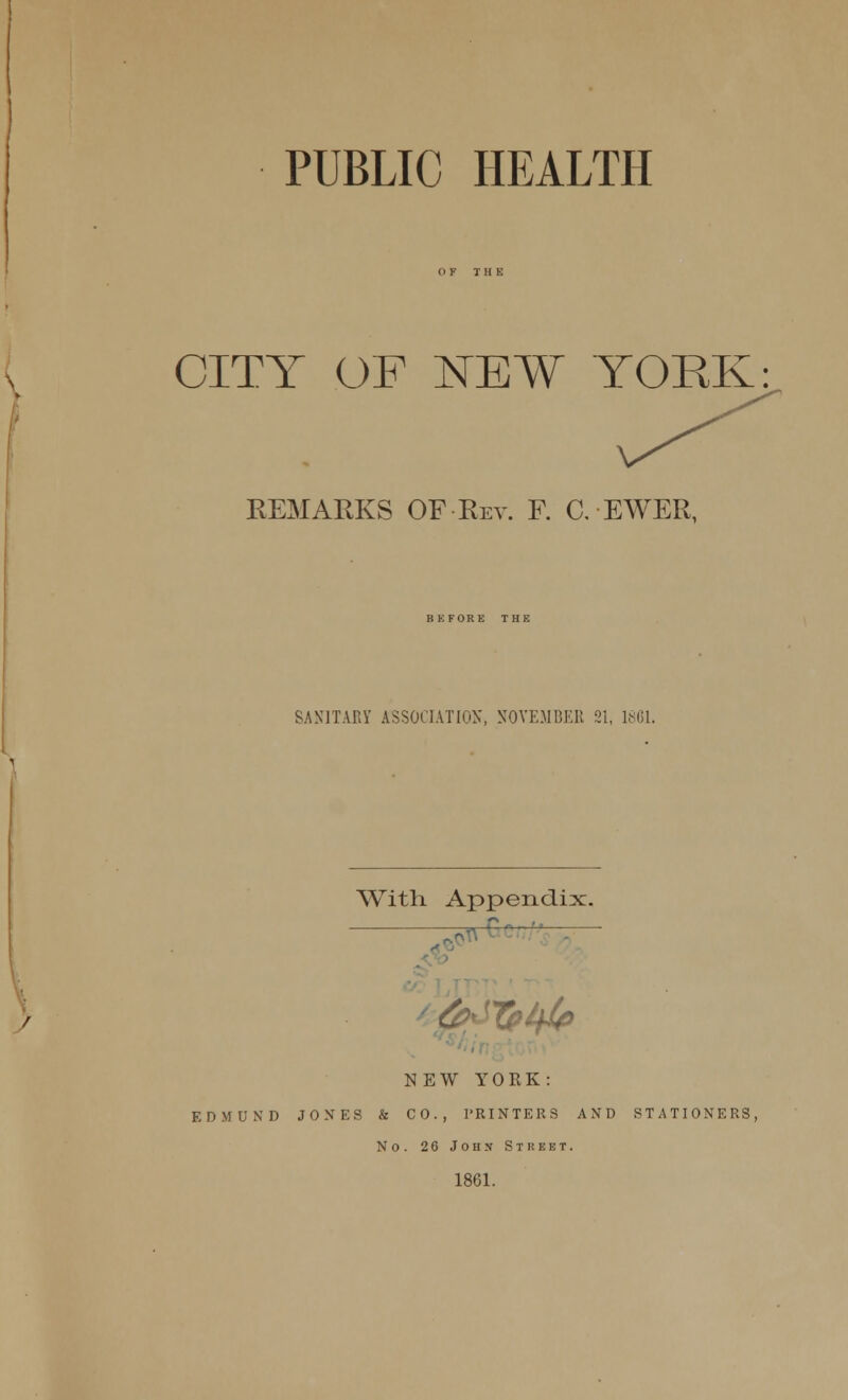 PUBLIC HEALTH CITY OF NEW YORK REMARKS OF Rev. F. C. EWER, BKFORE THE SANITARY ASSOCIATION, SOYE.MBER 21, 18G1. With Appendix. 5, »—C '-^ NEW YORK: EDMUND JONES & CO., PRINTERS AND STATIONERS, No. 26 John Street. 1861.