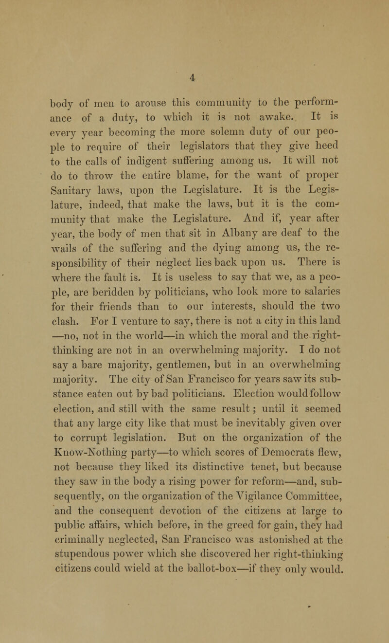 body of men to arouse this community to the perform- ance of a duty, to which it is not awake. It is every year becoming the more solemn duty of our peo- ple to require of their legislators that they give heed to the calls of indigent suffering among us. It will not do to throw the entire blame, for the want of proper Sanitary laws, upon the Legislature. It is the Legis- lature, indeed, that make the laws, but it is the com-* munity that make the Legislature. And if, year after year, the body of men that sit in Albany are deaf to the wails of the suffering and the dying among us, the re- sponsibility of their neglect lies back upon us. There is where the fault is. It is useless to say that we, as a peo- ple, are beridden by politicians, who look more to salaries for their friends than to our interests, should the two clash. For I venture to say, there is not a city in this land —no, not in the world—in which the moral and the right- thinking are not in an overwhelming majority. I do not say a bare majority, gentlemen, but in an overwhelming majority. The city of San Francisco for years saw its sub- stance eaten out by bad politicians. Election would follow election, and still with the same result; until it seemed that any large city like that must be inevitably given over to corrupt legislation. But on the organization of the Know-Nothing party—to which scores of Democrats flew, not because they liked its distinctive tenet, but because they saw in the body a rising power for reform—and, sub- sequently, on the organization of the Vigilance Committee, and the consequent devotion of the citizens at large to public affairs, which before, in the greed for gain, they had criminally neglected, San Francisco was astonished at the stupendous power which she discovered her right-thinking citizens could wield at the ballot-box—if they only would.