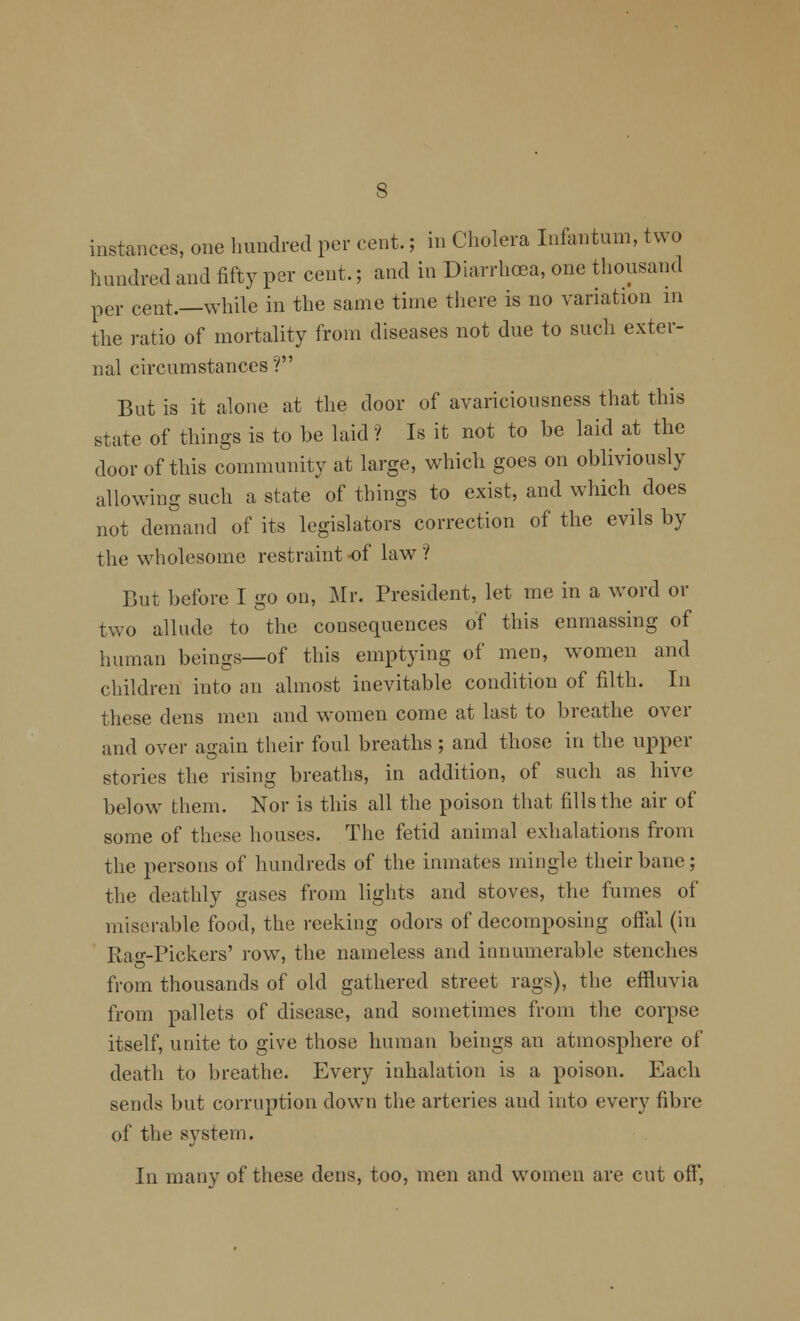 instances, one hundred per cent.; in Cholera Infantum, two hundred and fifty per cent.; and in Diarrhoea, one thousand per cent.—while in the same time tliere is no variation in the ratio of mortality from diseases not due to such exter- nal circumstances f But is it alone at the door of avariciousness that this state of things is to be laid ? Is it not to be laid at the door of this community at large, which goes on obliviously allowing such a state of things to exist, and which does not demand of its legislators correction of the evils by the wholesome restraint -of law ? But before I go on, Mr. President, let me in a word or two allude to the consequences of this enmassing of human beings—of this emptying of men, women and children into an almost inevitable condition of filth. In these dens men and women come at last to breathe over and over again their foul breaths ; and those in the upper stories the rising breaths, in addition, of such as hive below them. Nor is this all the poison that fills the air of some of these houses. The fetid animal exhalations from the persons of hundreds of the inmates mingle their bane; the deathly gases from lights and stoves, the fumes of miserable food, the reeking odors of decomposing ofi'al (in Ra<''-Pick.ers' row, the nameless and innumerable stenches from thousands of old gathered street rags), the effluvia from pallets of disease, and sometimes from the corpse itself, unite to give those human beings an atmosphere of death to breathe. Every inhalation is a poison. Each sends but corruption down the arteries and into every fibre of the system. In many of these dens, too, men and women are cut off,