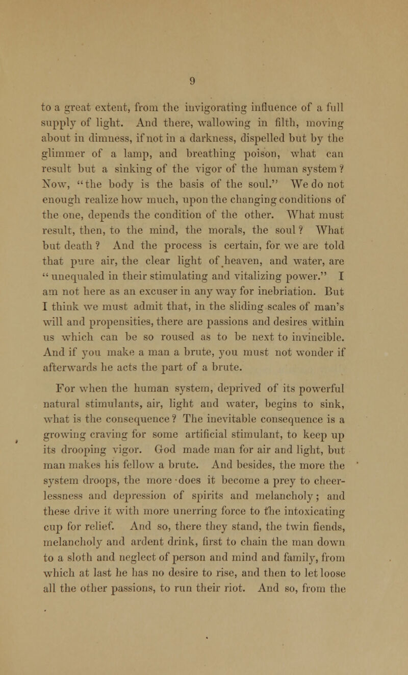 to a great extent, from the invigorating influence of a full supply of liglit. And there, wallowing in filth, moving about in dimness, if not in a darkness, dispelled but by the glimmer of a lamp, and breathing poison, what can result but a sinking of the vigor of the human system ? Now, the body is the basis of the soul. We do not enough realize how much, upon the changing conditions of the one, depends the condition of the other. What must result, then, to the mind, the morals, the soul ? What but death ? And the process is certain, for we are told that pure air, the clear light of heaven, and water, are  unequaled in their stimulating and vitalizing power. I am not here as an excuser in any way for inebriation. But I think we must admit that, in the sliding scales of man's will and propensities, there are passions and desires within us w^hich can be so roused as to be next to invincible. And if you inake a man a brute, you must not wonder if afterwards he acts the part of a brute. For when the human system, deprived of its powerful natural stimulants, air, light and water, begins to sink, what is the consequence ? The inevitable consequence is a growing craving for some artificial stimulant, to keep up its drooping vigor. God made man for air and light, but man makes his fellow a brute. And besides, the more the system droops, the more -does it become a prey to cheer- lessness and depression of spirits and melancholy; and these drive it with more unerring force to the intoxicating cup for relief. And so, there they stand, the twin fiends, melancholy and ardent drink, first to chain the man down to a sloth and neglect of person and mind and family, from which at last he has no desire to rise, and then to let loose all the other passions, to run their riot. And so, from the