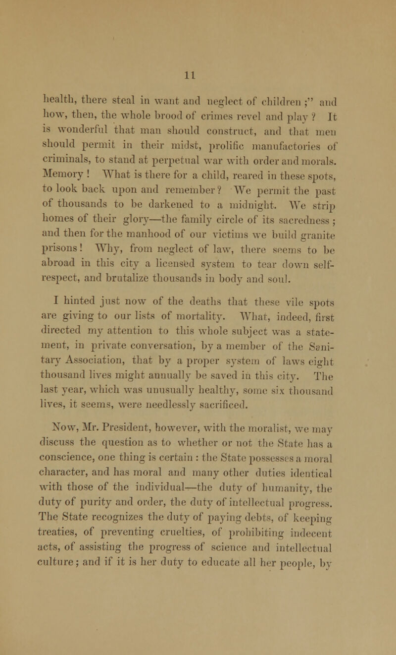 health, there steal in want and neglect of children ; and how, then, the whole brood of crimes revel and phiy ? It is wonderful that man should construct, and that men should permit in their midst, prolific manufactories of criminals, to stand at perpetual war with order and morals. Memory ! What is there for a child, reared in these spots, to look back upon and remember? We permit the jDast of thousands to be darkened to a midniglit. We strip homes of their glory—the family circle of its sacredness ; and then for the manhood of our victims we buihl granite prisons! Why, from neglect of law, there seems to be abroad in this city a licensl^d system to tear down self- respect, and brutalize thousands in body and soul. I hinted just now of the deaths that these vile spots are giving to our lists of mortality. What, indeed, first directed my attention to this whole subject was a state- ment, in private conversation, by a member of the Sani- tary Association, that by a proper system of laws eio'ht thousand lives might annually be saved in this city. The last year, which was unusually healthy, some six thousand lives, it seems, were needlessly sacrificed. Now, Mr. President, however, with the moralist, we may discuss the question as to whether or not the State has a conscience, one thing is certain : the State possesses a raoial character, and has moral and many other duties identical with those of the individual—the duty of humanity, the duty of purity and order, the duty of intellectual progress. The State recognizes the duty of paying debts, of keeping treaties, of preventing cruelties, of prohibiting indecent acts, of assisting the progress of science and intellectual culture; and if it is her duty to educate all her people, by