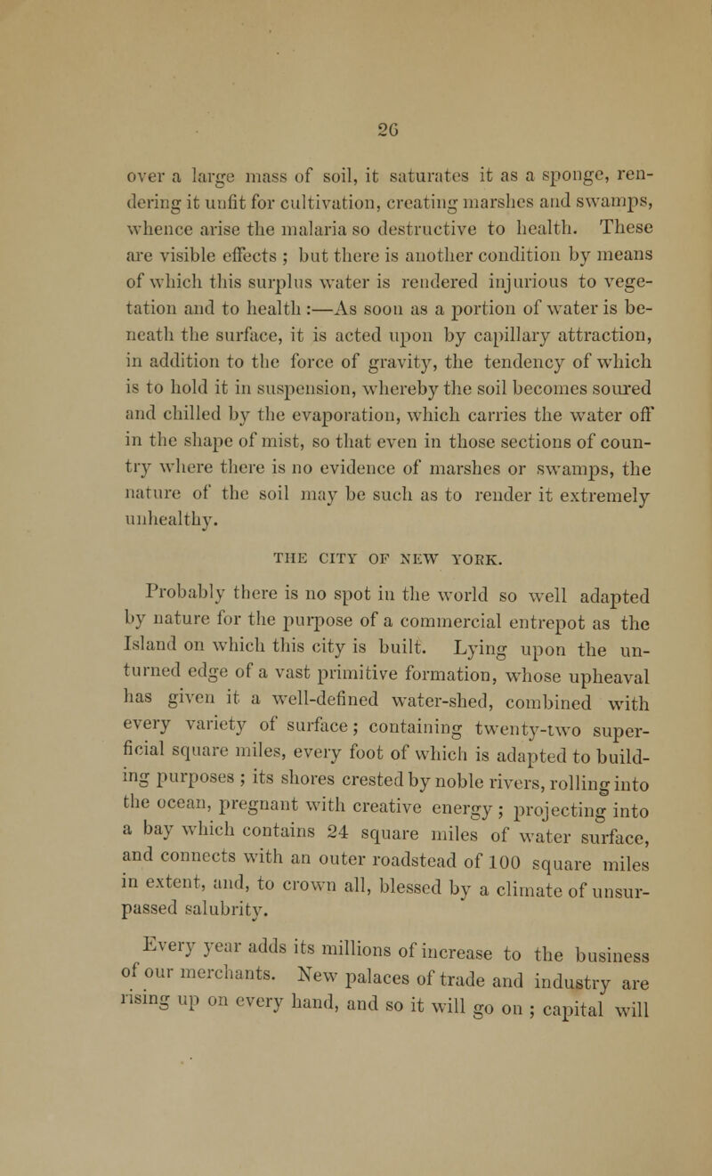 over a large mass of soil, it saturates it as a sponge, ren- dering it unfit for cultivation, creating marshes and swamps, whence arise the malaria so destructive to health. These are visible effects ; but there is another condition by means of which this surplus water is rendered injurious to vege- tation and to health :—As soon as a portion of water is be- neath the surface, it is acted upon by capillary attraction, in addition to the force of gravity, the tendency of which is to hold it in suspension, whereby the soil becomes soured and chilled by the evaporation, which carries the water off in the shape of mist, so that even in those sections of coun- try where there is no evidence of marshes or swamps, the nature of the soil may be such as to render it extremely unhealthy. THE CITY OF NEW YORK. Probably there is no spot in the world so well adapted by nature for the purpose of a commercial entrepot as the Island on which this city is built. Lying upon the un- turned edge of a vast primitive formation, whose upheaval has given it a well-defined water-shed, combined with every variety of surface; containing twenty-two super- ficial square miles, every foot of which is adapted to build- ing purposes ; its shores crested by noble rivers, rolling into the ocean, pregnant with creative energy ; projecting into a bay which contains 24 square miles of water surface, and connects with an outer roadstead of 100 square miles in extent, and, to crown all, blessed by a climate of unsur- passed salubrity. Every year adds its millions of increase to the business of our merchants. New palaces of trade and industry are rismg up on every hand, and so it will go on ; capital will