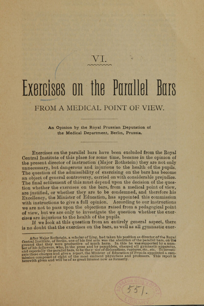 Exercises on the Pumllel Bars FROM A MEDICAL POINT OF VIEW. An Opinion by the Royal Prussian Deputation of the Medical Department, Berlin, Prussia. Exercises on the parallel bars have been excluded from the Koyal Central Institute of this place for some time, because in the opinion of the present director of instruction (Major Rothstein) they are not only unnecessary, but dangerous and injurious to the health of the pupils. The question of the admissibility of exercising on the bars has become an object of general controversy, carried on with considerable prejudice. The final settlement of this must depend upon the decision of the ques- tion whether the exercises on the bars, from a medical point of view, are justified, or whether they are to be condemned, and therefore his Excellency, the Minister of Education, has appointed this commission with instructions to give a full opinion. According to our instructions we are not to pass upon the objections raised from a pedagogical point of view, but we are only to investigate the question whether the exer- cises are injurious to the health of the pupils. If we look at this question from an entirely general aspect, there is no doubt that the exercises on the bars, as well as all gymnastic exer- After Major Rothstein, a scholar of Ling, had taken his position as director of the Royal Central Institute, of Berlin, one of his first acts was the abolition of the parallel bars, on the irrniind that they were productive of much harm. In this he was supported by a num- Si^on^composSofelght'of thVmost eminent physicians and professors.'This report is herewith given and will be of as great interest now ns formerly. rr/